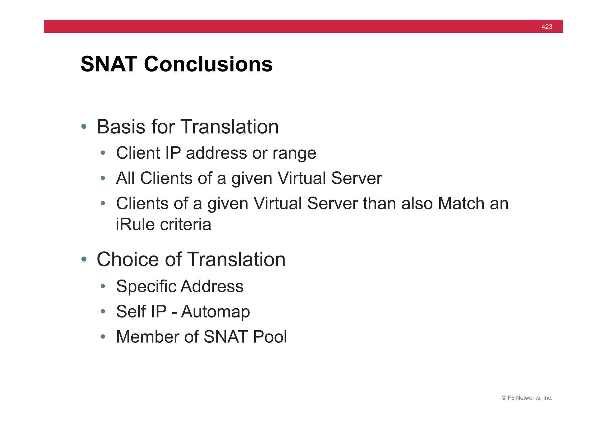 © F5 Networks, Inc.
423
• Basis for Translation
• Client IP address or range
• All Clients of a given Virtual Server
• Clients of a given Virtual Server than also Match an
iRule criteria
• Choice of Translation
• Specific Address
• Self IP - Automap
• Member of SNAT Pool
SNAT Conclusions
 