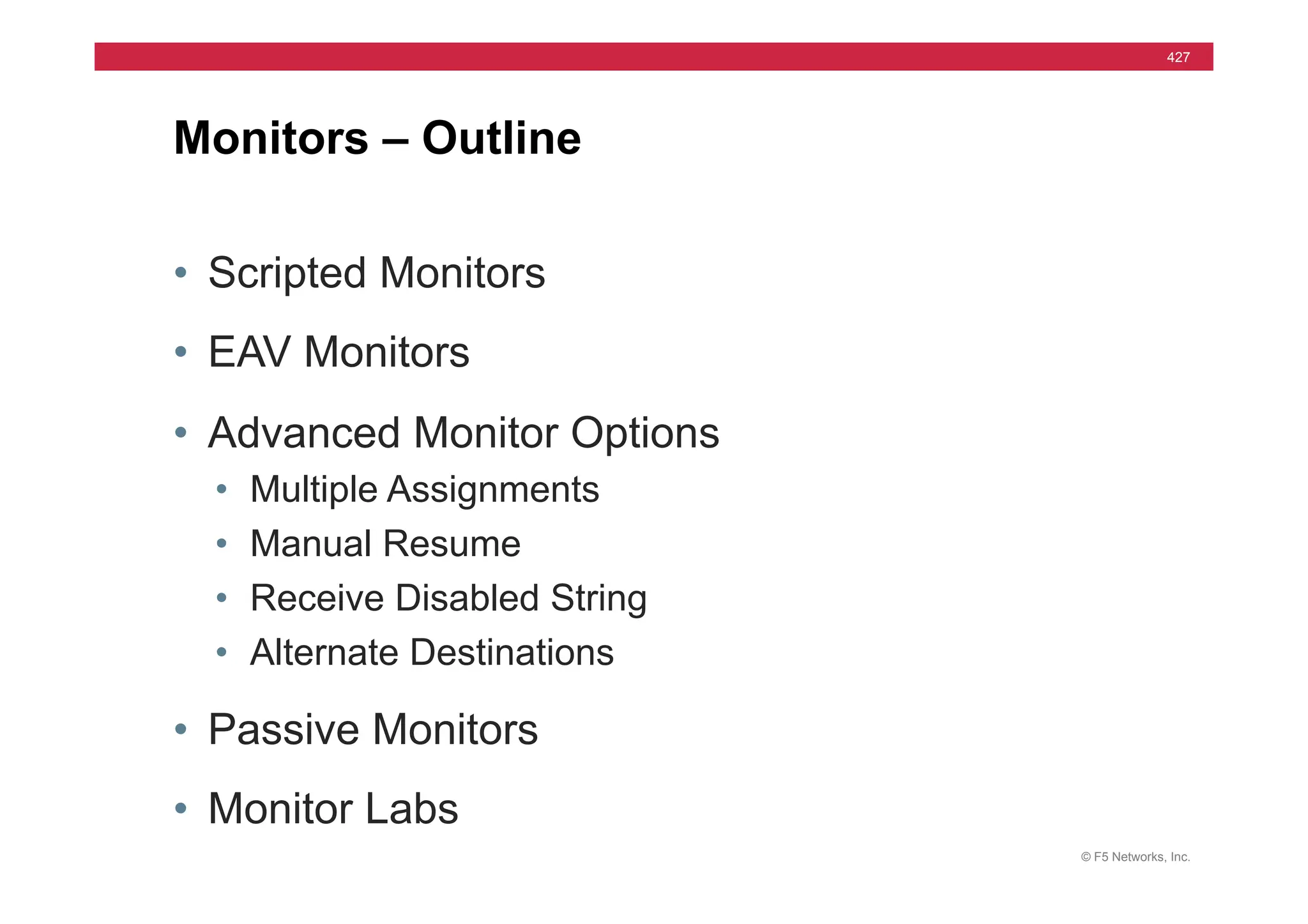 © F5 Networks, Inc.
427
• Scripted Monitors
• EAV Monitors
• Advanced Monitor Options
• Multiple Assignments
• Manual Resume
• Receive Disabled String
• Alternate Destinations
• Passive Monitors
• Monitor Labs
Monitors – Outline
 