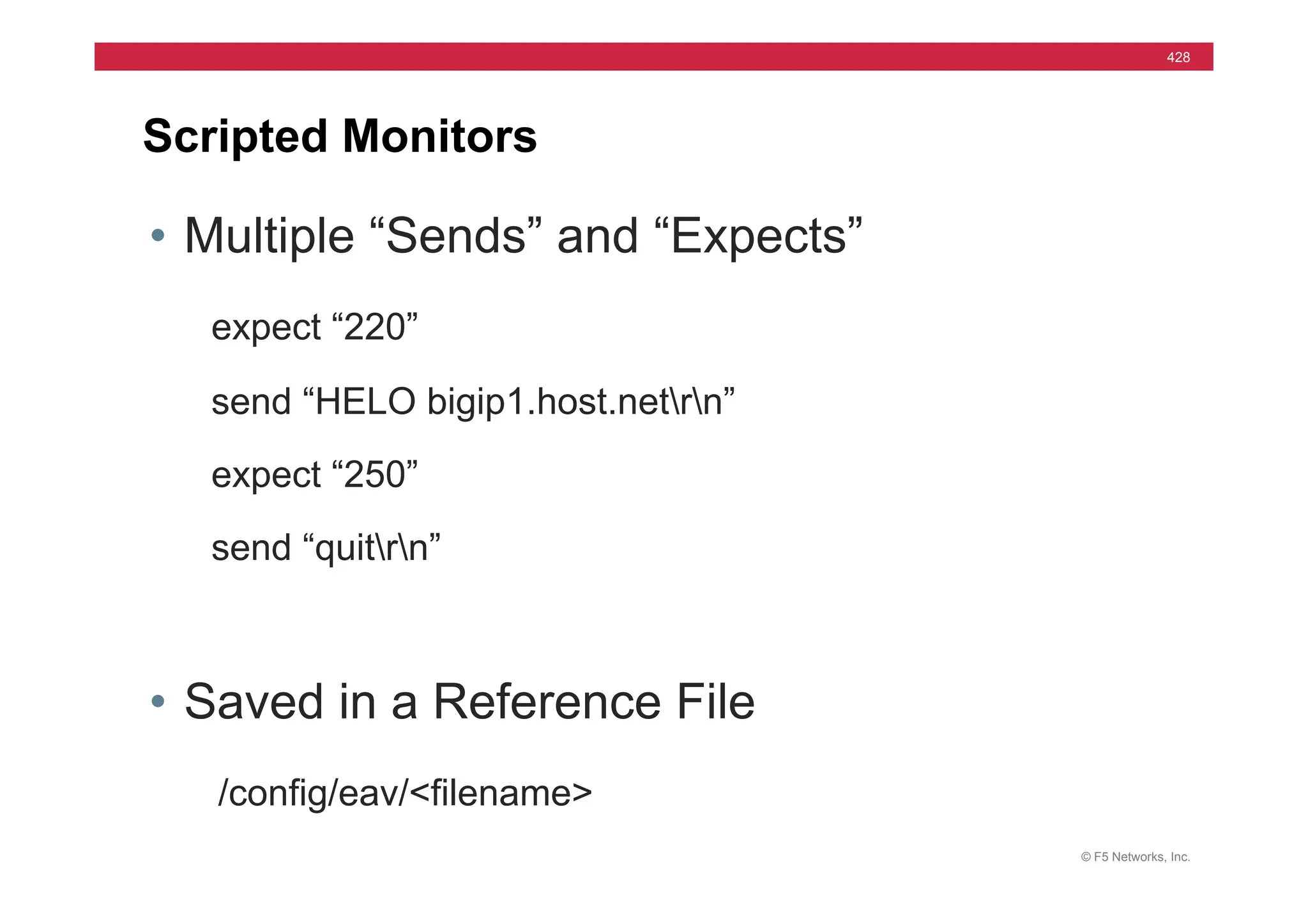 © F5 Networks, Inc.
428
Scripted Monitors
• Multiple “Sends” and “Expects”
expect “220”
send “HELO bigip1.host.netrn”
expect “250”
send “quitrn”
• Saved in a Reference File
/config/eav/<filename>
 