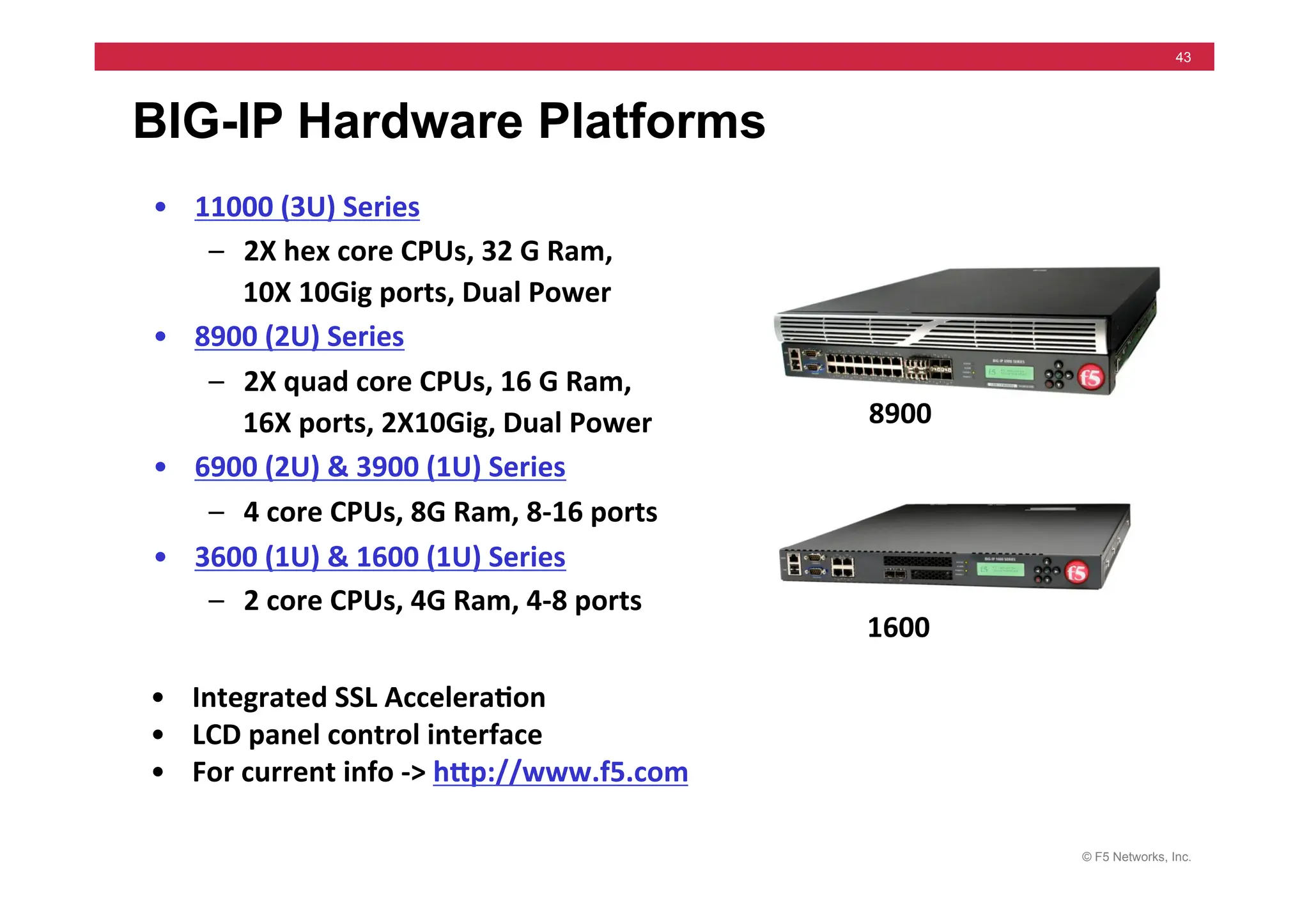 © F5 Networks, Inc.
43
BIG-IP Hardware Platforms
• 11000	
  (3U)	
  Series	
  
– 2X	
  hex	
  core	
  CPUs,	
  32	
  G	
  Ram,	
  	
  
10X	
  10Gig	
  ports,	
  Dual	
  Power	
  
• 8900	
  (2U)	
  Series	
  
– 2X	
  quad	
  core	
  CPUs,	
  16	
  G	
  Ram,	
  	
  
16X	
  ports,	
  2X10Gig,	
  Dual	
  Power	
  
• 6900	
  (2U)	
  &	
  3900	
  (1U)	
  Series	
  
– 4	
  core	
  CPUs,	
  8G	
  Ram,	
  8-­‐16	
  ports	
  
• 3600	
  (1U)	
  &	
  1600	
  (1U)	
  Series	
  
– 2	
  core	
  CPUs,	
  4G	
  Ram,	
  4-­‐8	
  ports	
  
• Integrated	
  SSL	
  Accelera5on	
  
• LCD	
  panel	
  control	
  interface	
  
• For	
  current	
  info	
  -­‐>	
  hMp://www.f5.com	
  
8900	
  
1600	
  
 