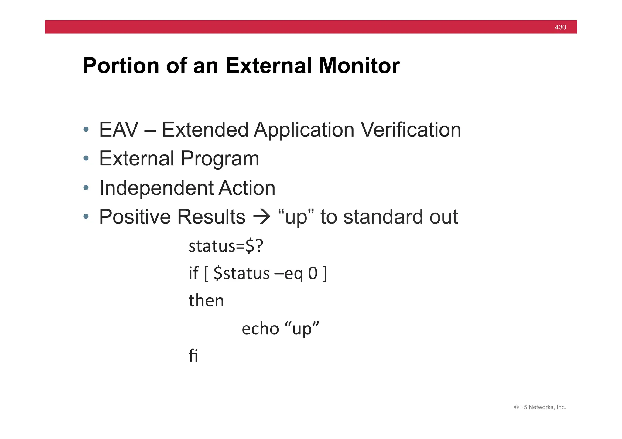 © F5 Networks, Inc.
430
• EAV – Extended Application Verification
• External Program
• Independent Action
• Positive Results à “up” to standard out
status=$?	
  
	
   	
  if	
  [	
  $status	
  –eq	
  0	
  ]	
  
	
   	
  then	
  	
  
	
   	
   	
  echo	
  “up”	
  
	
   	
  ﬁ	
  
Portion of an External Monitor
 