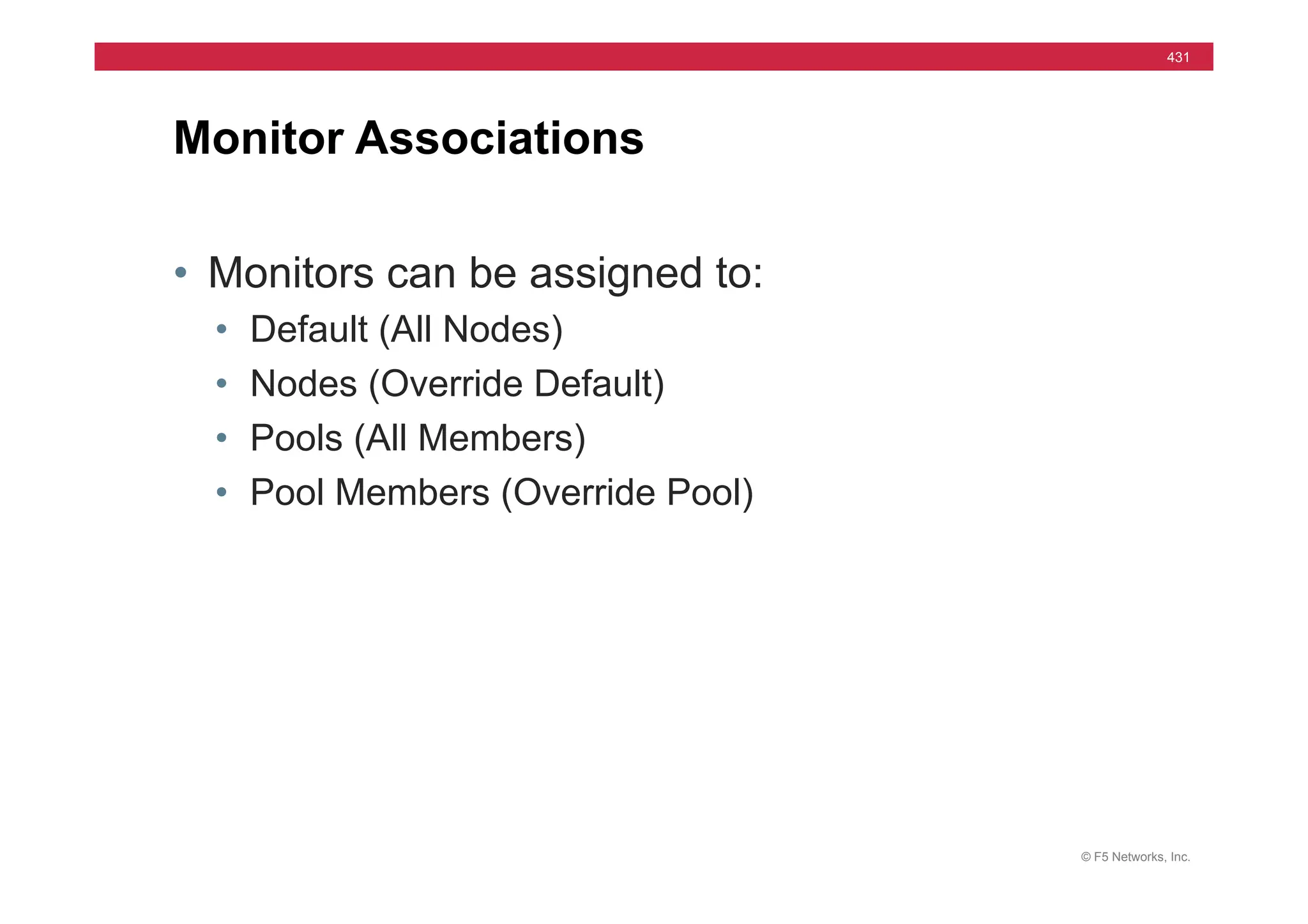 © F5 Networks, Inc.
431
• Monitors can be assigned to:
• Default (All Nodes)
• Nodes (Override Default)
• Pools (All Members)
• Pool Members (Override Pool)
Monitor Associations
 