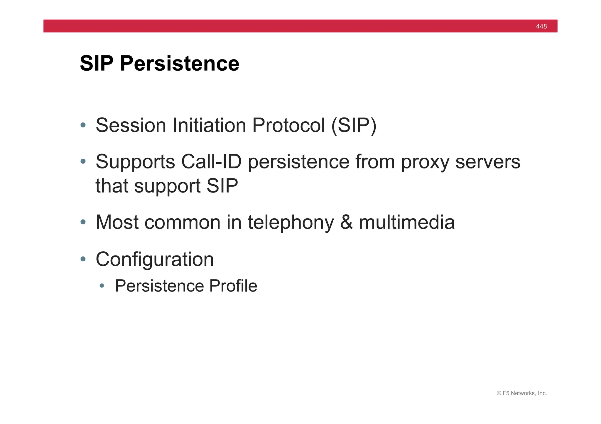 © F5 Networks, Inc.
448
• Session Initiation Protocol (SIP)
• Supports Call-ID persistence from proxy servers
that support SIP
• Most common in telephony & multimedia
• Configuration
• Persistence Profile
SIP Persistence
 