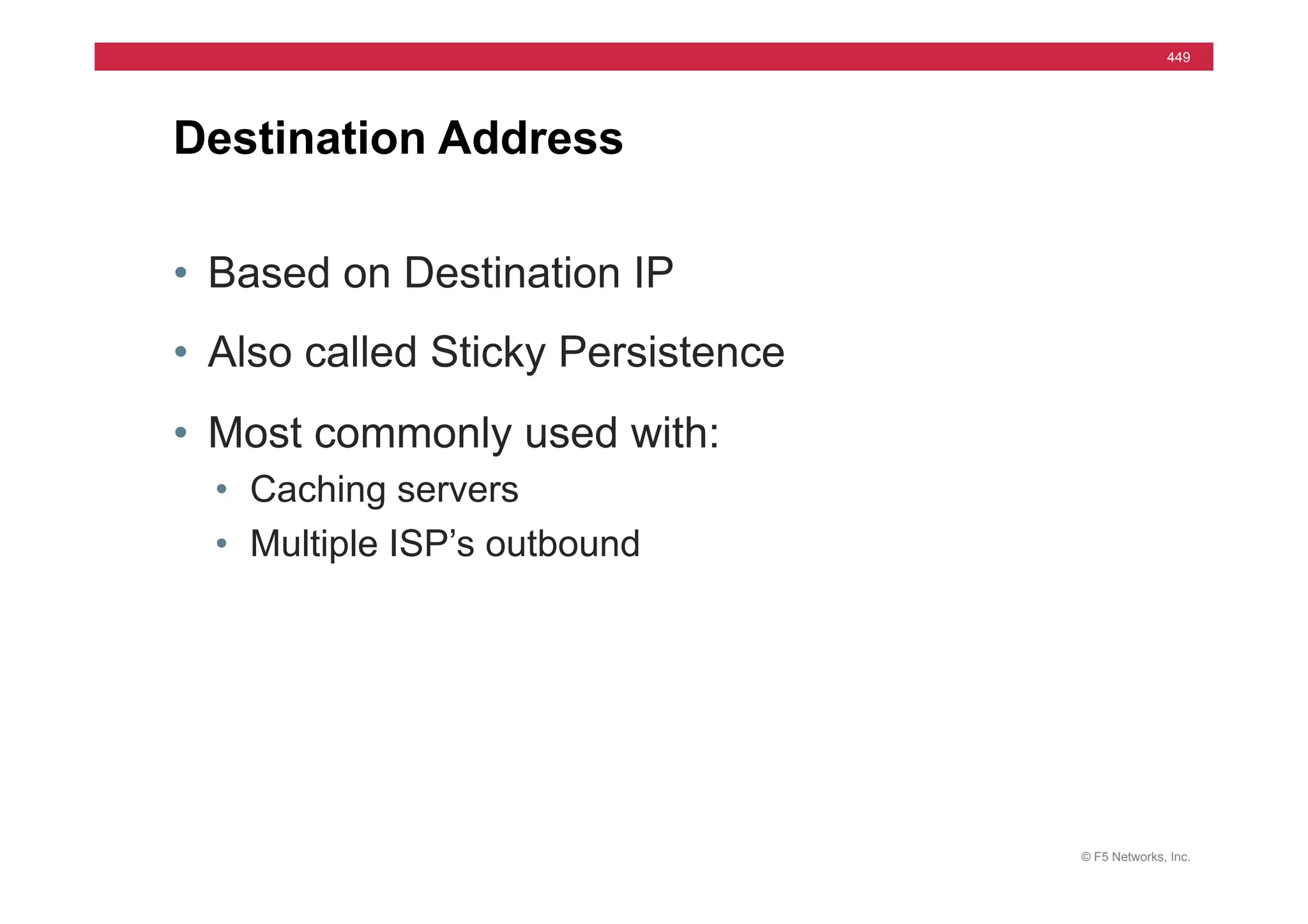© F5 Networks, Inc.
449
• Based on Destination IP
• Also called Sticky Persistence
• Most commonly used with:
• Caching servers
• Multiple ISP’s outbound
Destination Address
 