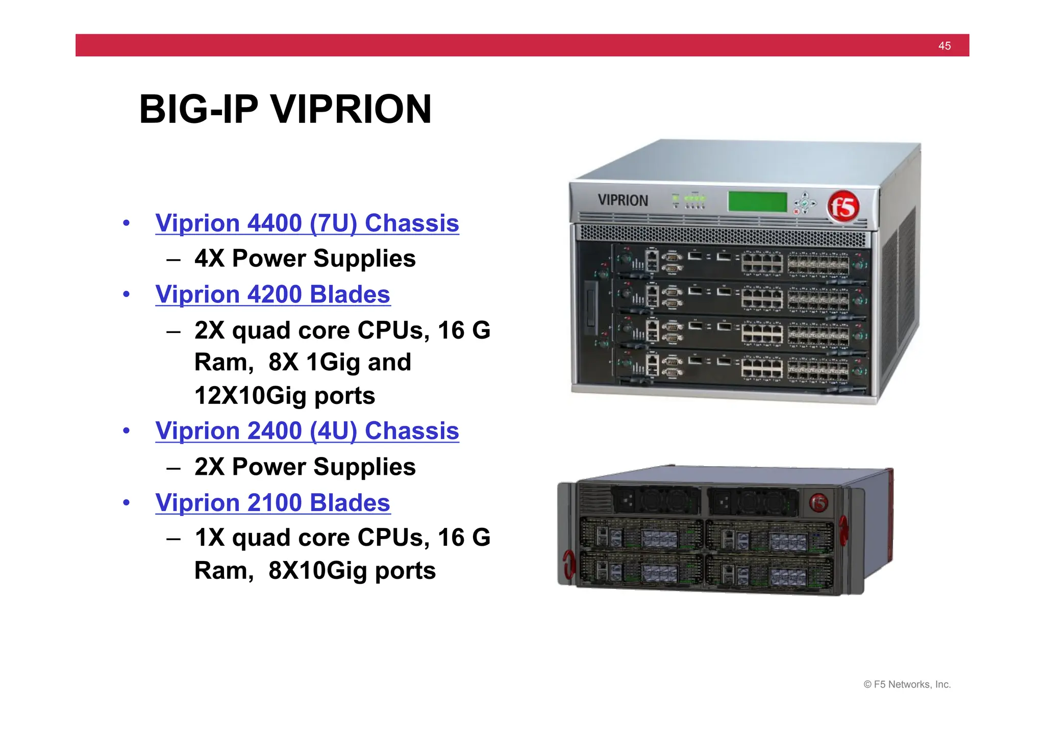 © F5 Networks, Inc.
45
BIG-IP VIPRION
• Viprion 4400 (7U) Chassis
– 4X Power Supplies
• Viprion 4200 Blades
– 2X quad core CPUs, 16 G
Ram, 8X 1Gig and
12X10Gig ports
• Viprion 2400 (4U) Chassis
– 2X Power Supplies
• Viprion 2100 Blades
– 1X quad core CPUs, 16 G
Ram, 8X10Gig ports
 