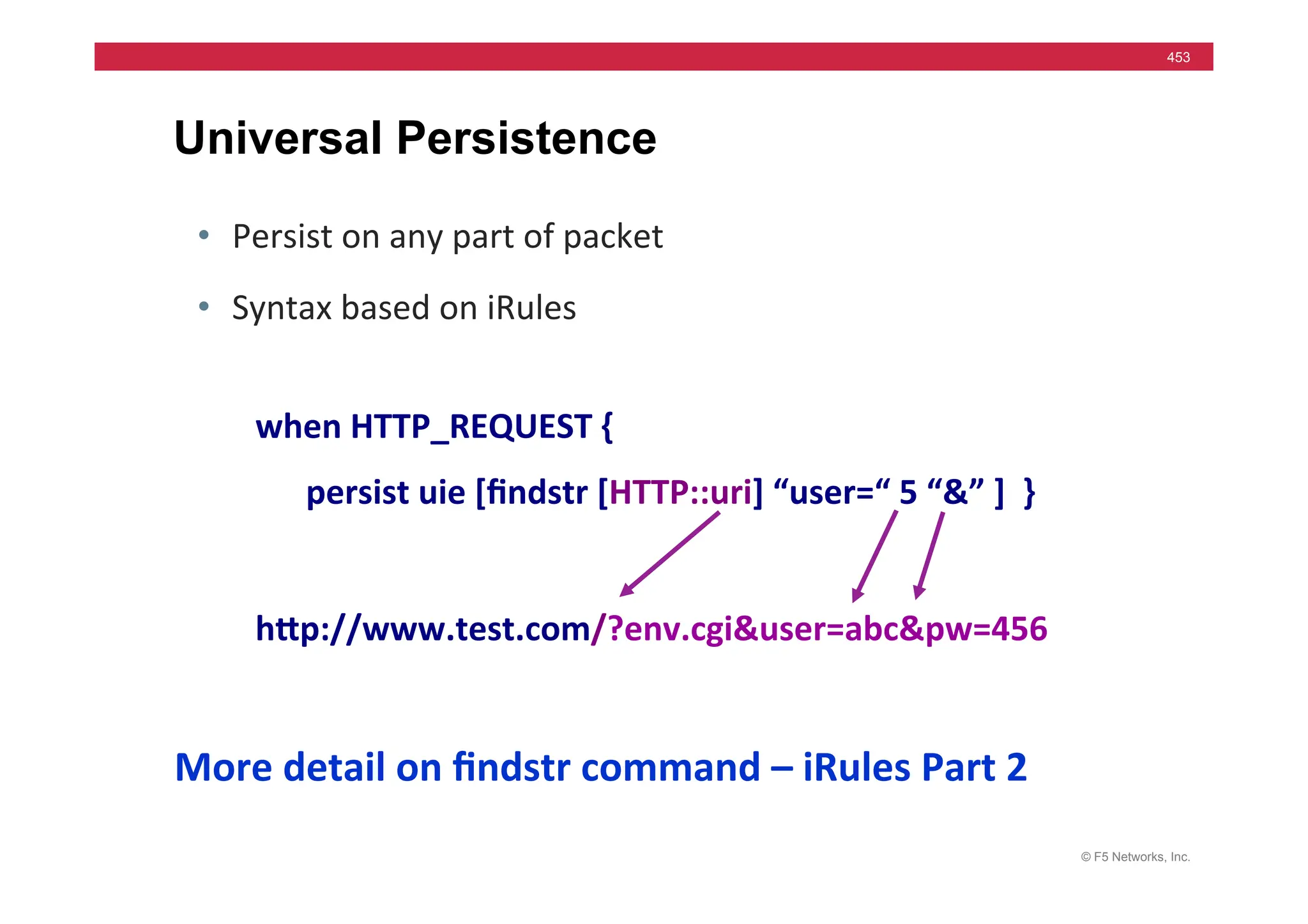 © F5 Networks, Inc.
453
Universal Persistence
• Persist	
  on	
  any	
  part	
  of	
  packet	
  
• Syntax	
  based	
  on	
  iRules	
  
when	
  HTTP_REQUEST	
  {	
  
	
  	
  	
  	
  	
  	
  persist	
  uie	
  [ﬁndstr	
  [HTTP::uri]	
  “user=“	
  5	
  “&”	
  ]	
  	
  }	
  
hMp://www.test.com/?env.cgi&user=abc&pw=456	
  
More	
  detail	
  on	
  ﬁndstr	
  command	
  –	
  iRules	
  Part	
  2	
  
 