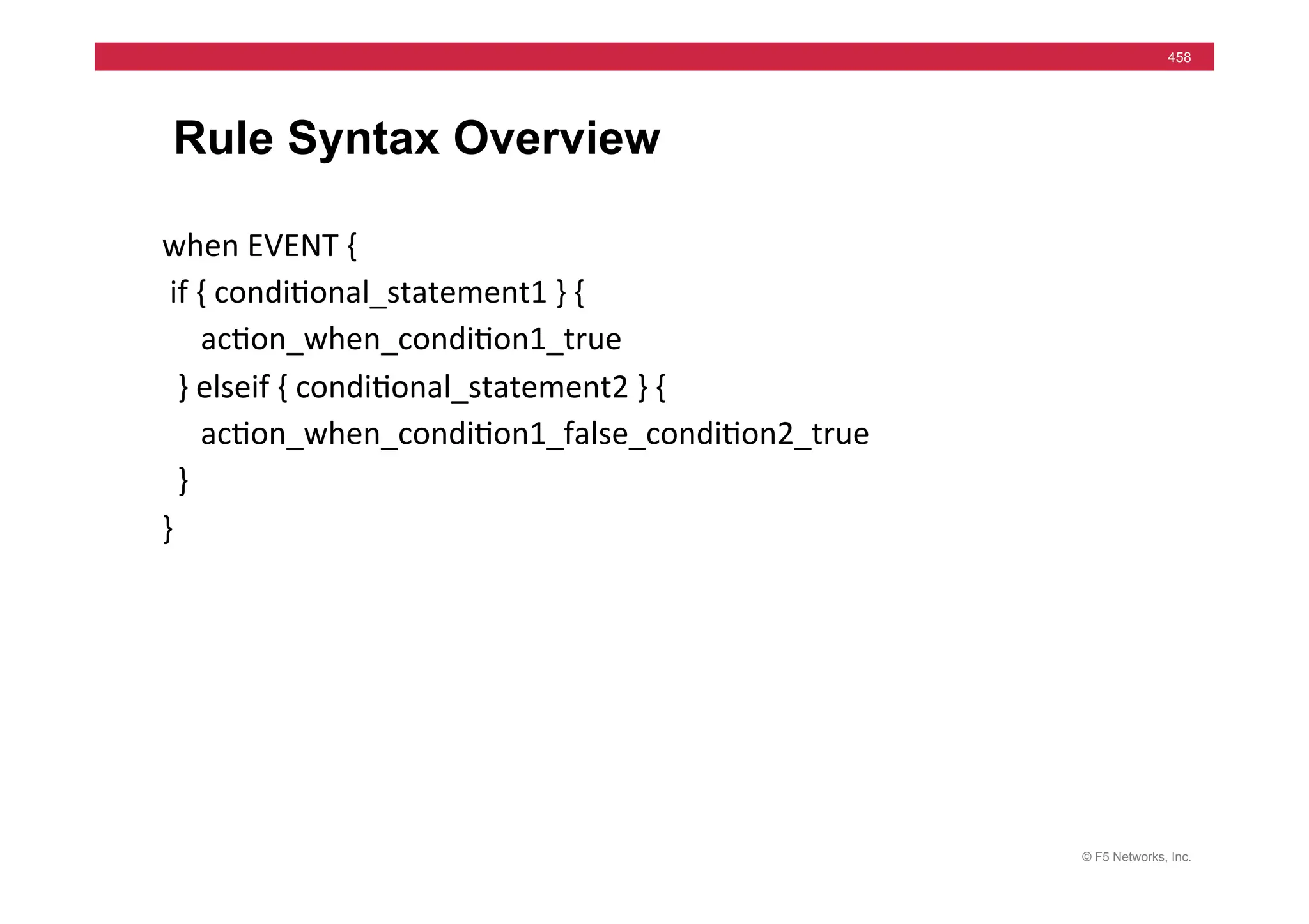 © F5 Networks, Inc.
458
Rule Syntax Overview
when	
  EVENT	
  {	
  
	
  if	
  {	
  condi=onal_statement1	
  }	
  {	
  
	
  	
  	
  	
  	
  ac=on_when_condi=on1_true	
  
	
  	
  }	
  elseif	
  {	
  condi=onal_statement2	
  }	
  {	
  
	
  	
  	
  	
  	
  ac=on_when_condi=on1_false_condi=on2_true	
  
	
  	
  }	
  
}	
  
 