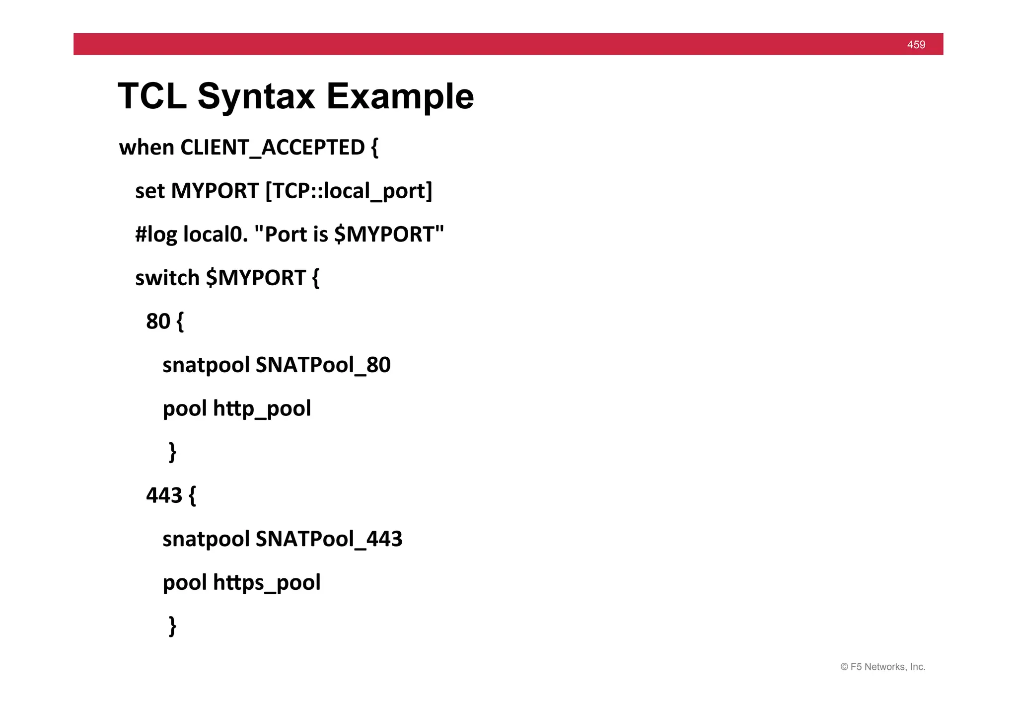 © F5 Networks, Inc.
459
TCL Syntax Example
when	
  CLIENT_ACCEPTED	
  {	
  
	
  	
  	
  set	
  MYPORT	
  [TCP::local_port]	
  
	
  	
  	
  #log	
  local0.	
  "Port	
  is	
  $MYPORT"	
  
	
  	
  	
  switch	
  $MYPORT	
  {	
  
	
  	
  	
  	
  	
  80	
  {	
  
	
  	
  	
  	
  	
  	
  	
  	
  snatpool	
  SNATPool_80	
  
	
  	
  	
  	
  	
  	
  	
  	
  pool	
  hMp_pool	
  
	
  	
  	
  	
  	
  	
  	
  	
  	
  }	
  
	
  	
  	
  	
  	
  443	
  {	
  
	
  	
  	
  	
  	
  	
  	
  	
  snatpool	
  SNATPool_443	
  
	
  	
  	
  	
  	
  	
  	
  	
  pool	
  hMps_pool	
  
	
  	
  	
  	
  	
  	
  	
  	
  	
  }	
  
 