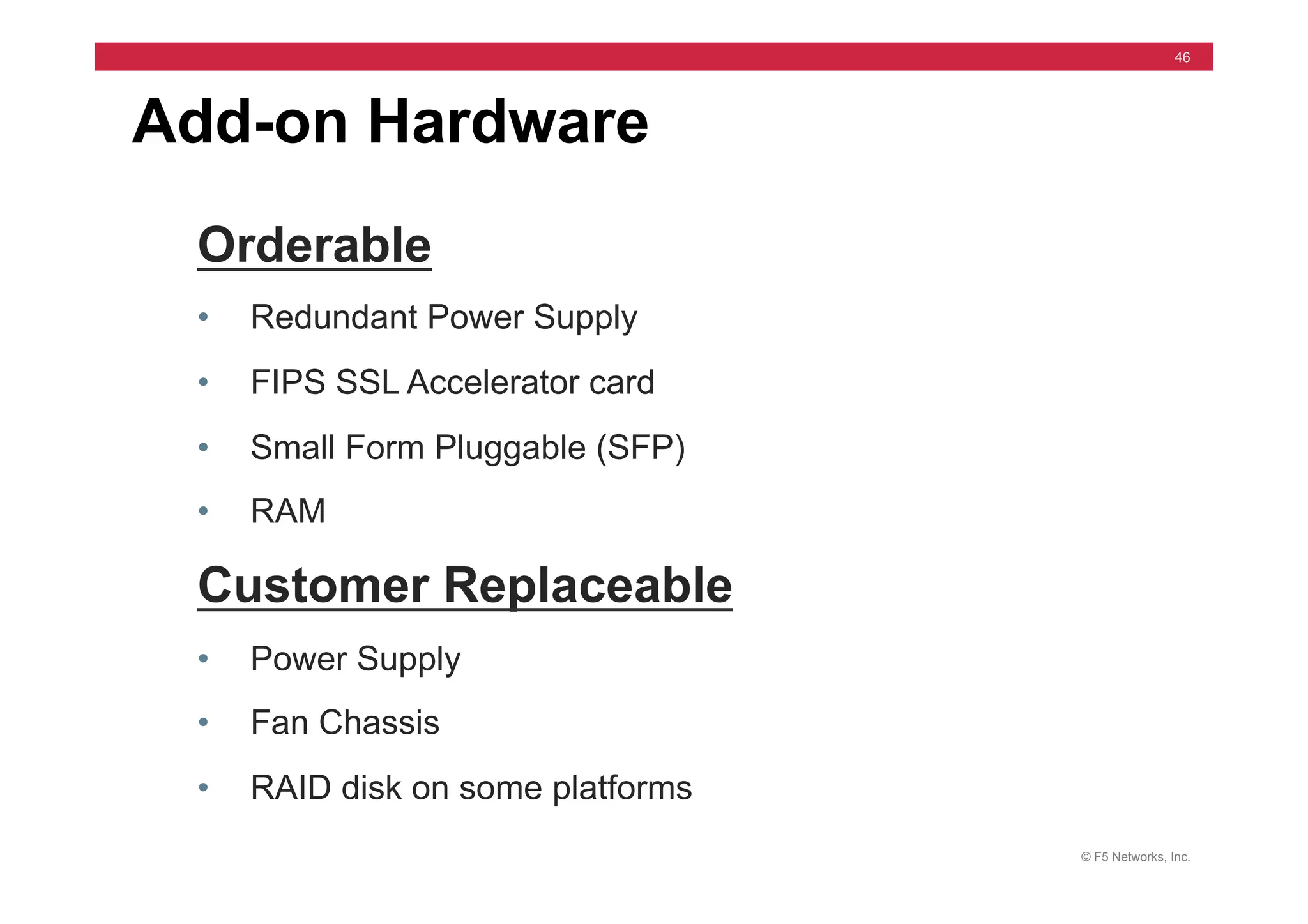 © F5 Networks, Inc.
46
Add-on Hardware
Orderable
• Redundant Power Supply
• FIPS SSL Accelerator card
• Small Form Pluggable (SFP)
• RAM
Customer Replaceable
• Power Supply
• Fan Chassis
• RAID disk on some platforms
 