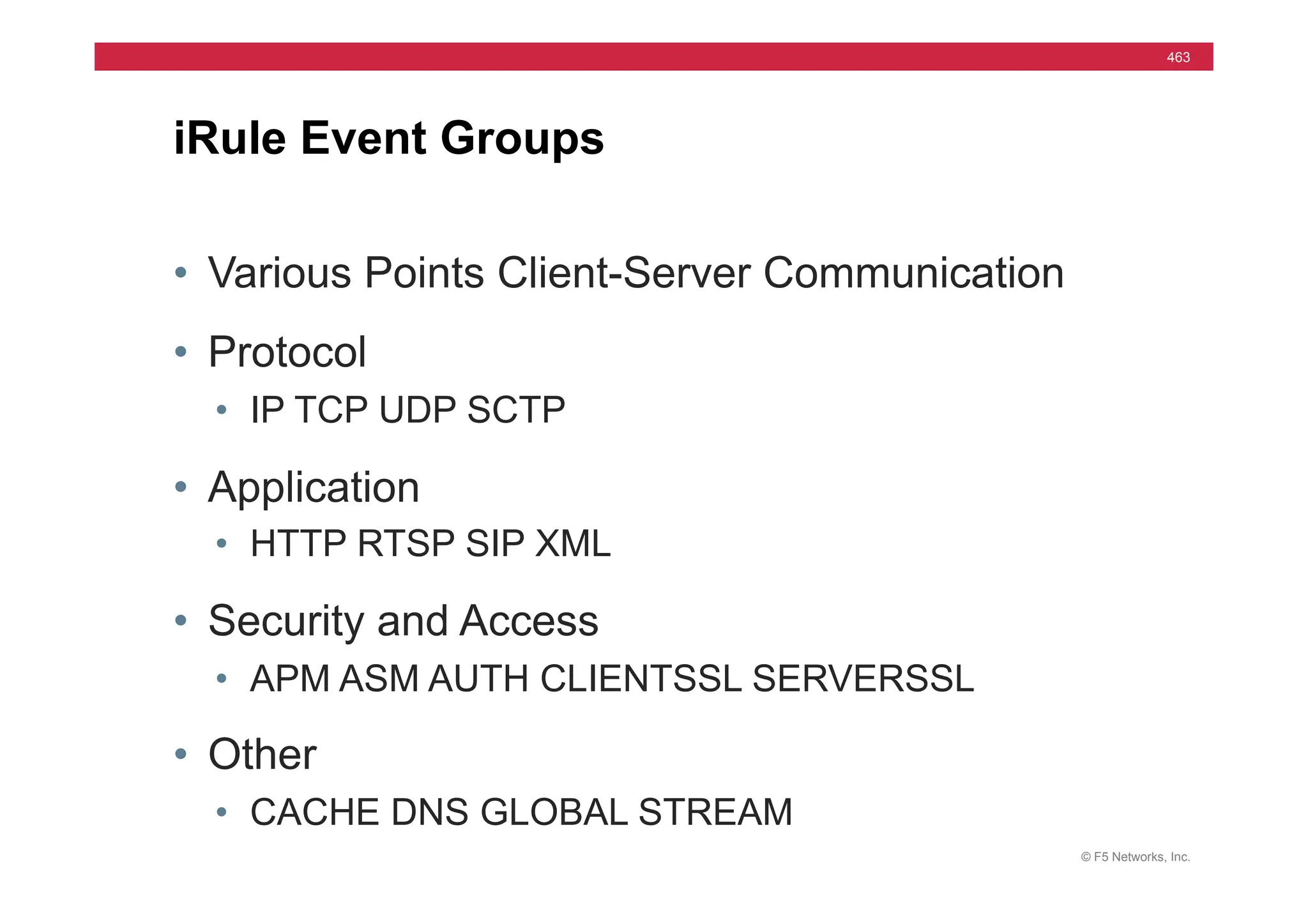 © F5 Networks, Inc.
463
• Various Points Client-Server Communication
• Protocol
• IP TCP UDP SCTP
• Application
• HTTP RTSP SIP XML
• Security and Access
• APM ASM AUTH CLIENTSSL SERVERSSL
• Other
• CACHE DNS GLOBAL STREAM
iRule Event Groups
 