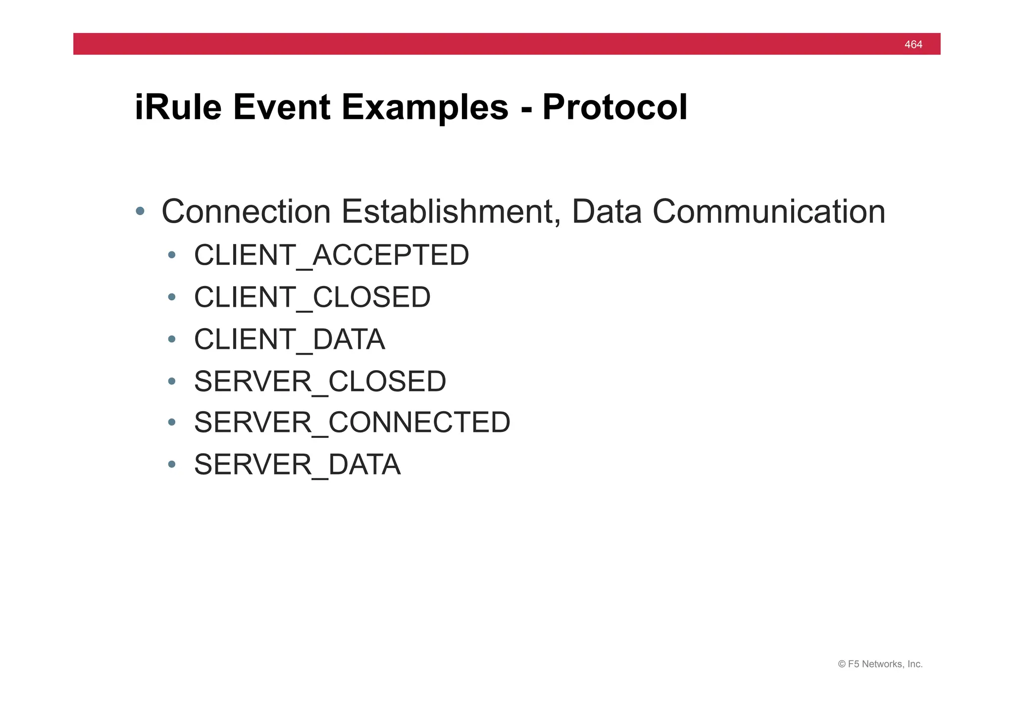 © F5 Networks, Inc.
464
• Connection Establishment, Data Communication
• CLIENT_ACCEPTED
• CLIENT_CLOSED
• CLIENT_DATA
• SERVER_CLOSED
• SERVER_CONNECTED
• SERVER_DATA
iRule Event Examples - Protocol
 
