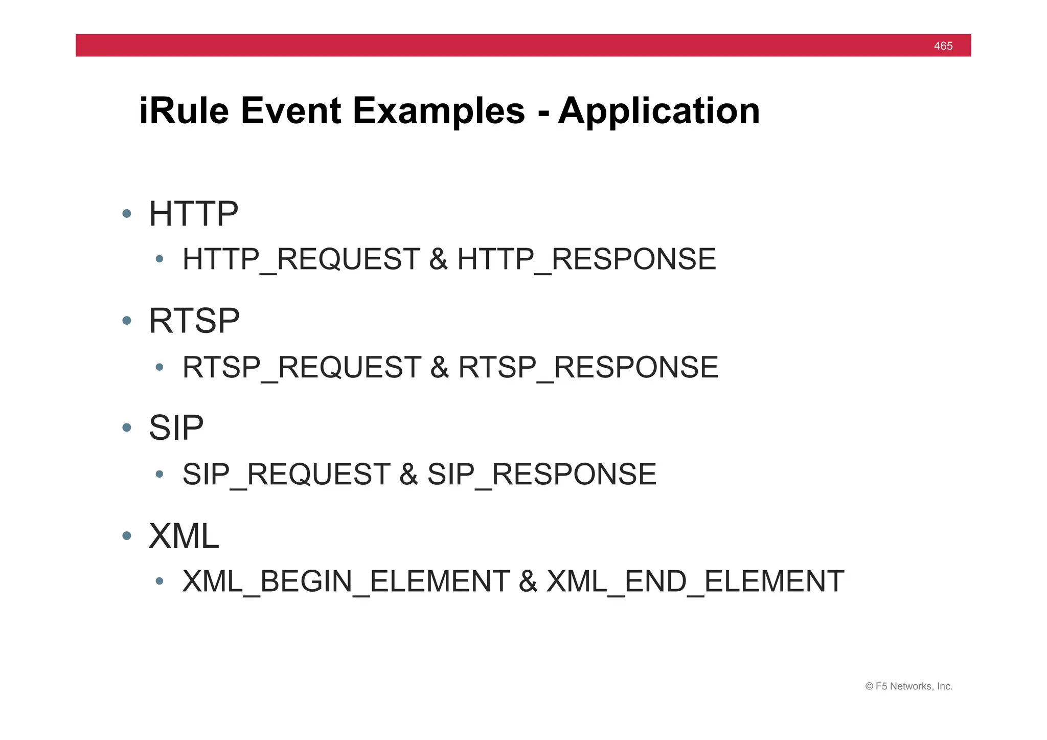 © F5 Networks, Inc.
465
iRule Event Examples - Application
• HTTP
• HTTP_REQUEST & HTTP_RESPONSE
• RTSP
• RTSP_REQUEST & RTSP_RESPONSE
• SIP
• SIP_REQUEST & SIP_RESPONSE
• XML
• XML_BEGIN_ELEMENT & XML_END_ELEMENT
 