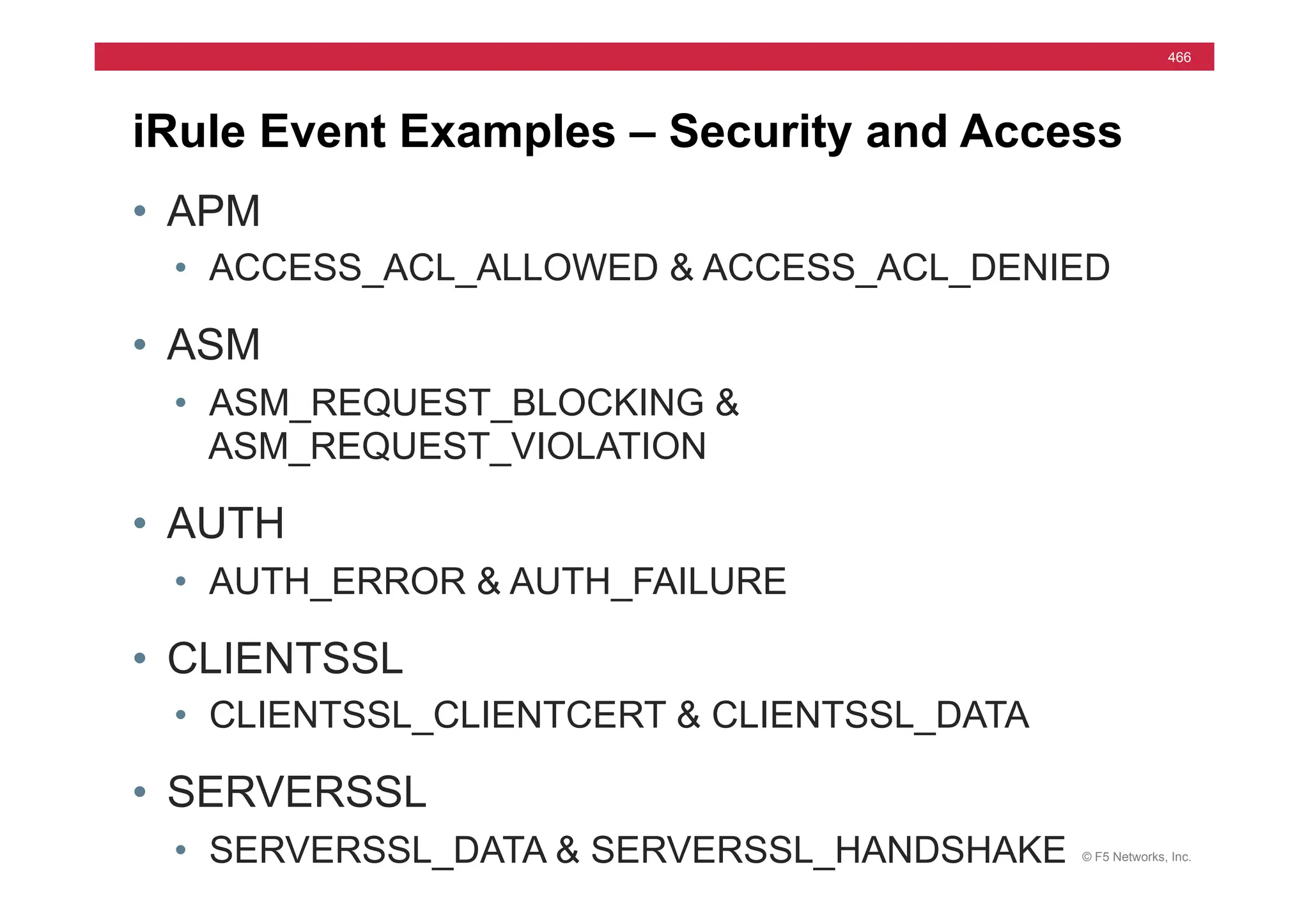 © F5 Networks, Inc.
466
iRule Event Examples – Security and Access
• APM
• ACCESS_ACL_ALLOWED & ACCESS_ACL_DENIED
• ASM
• ASM_REQUEST_BLOCKING &
ASM_REQUEST_VIOLATION
• AUTH
• AUTH_ERROR & AUTH_FAILURE
• CLIENTSSL
• CLIENTSSL_CLIENTCERT & CLIENTSSL_DATA
• SERVERSSL
• SERVERSSL_DATA & SERVERSSL_HANDSHAKE
 