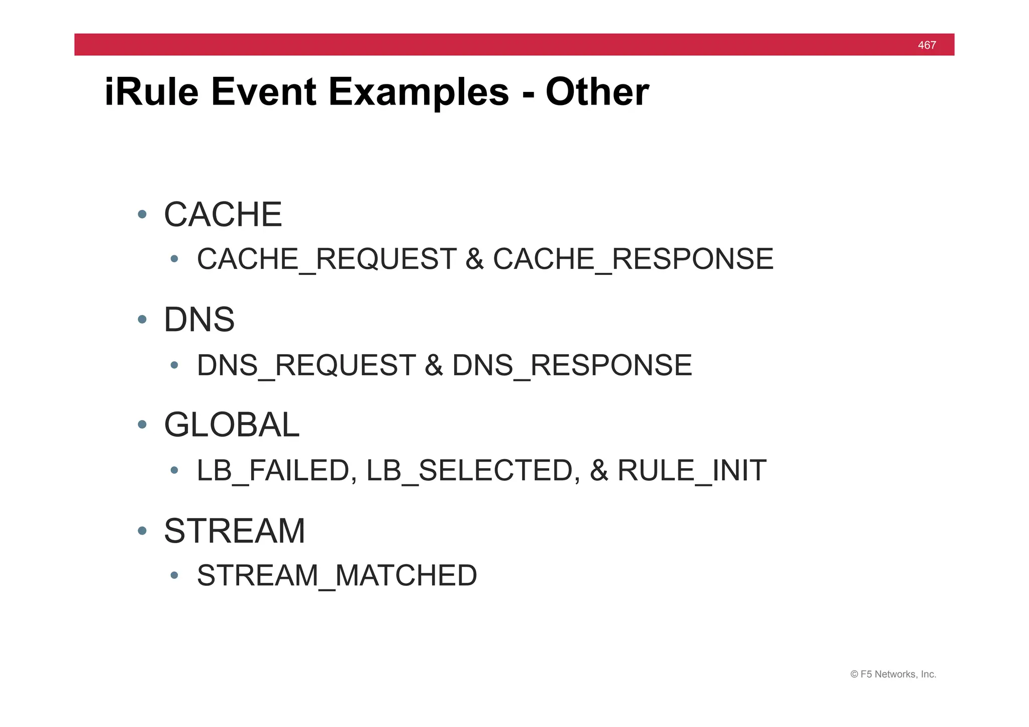 © F5 Networks, Inc.
467
iRule Event Examples - Other
• CACHE
• CACHE_REQUEST & CACHE_RESPONSE
• DNS
• DNS_REQUEST & DNS_RESPONSE
• GLOBAL
• LB_FAILED, LB_SELECTED, & RULE_INIT
• STREAM
• STREAM_MATCHED
 
