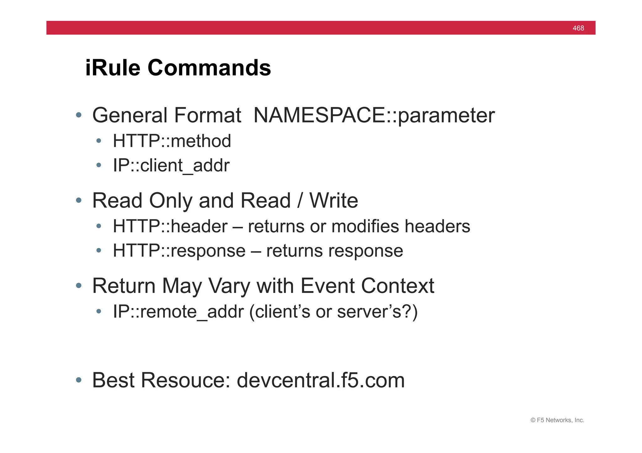 © F5 Networks, Inc.
468
iRule Commands
• General Format NAMESPACE::parameter
• HTTP::method
• IP::client_addr
• Read Only and Read / Write
• HTTP::header – returns or modifies headers
• HTTP::response – returns response
• Return May Vary with Event Context
• IP::remote_addr (client’s or server’s?)
• Best Resouce: devcentral.f5.com
 