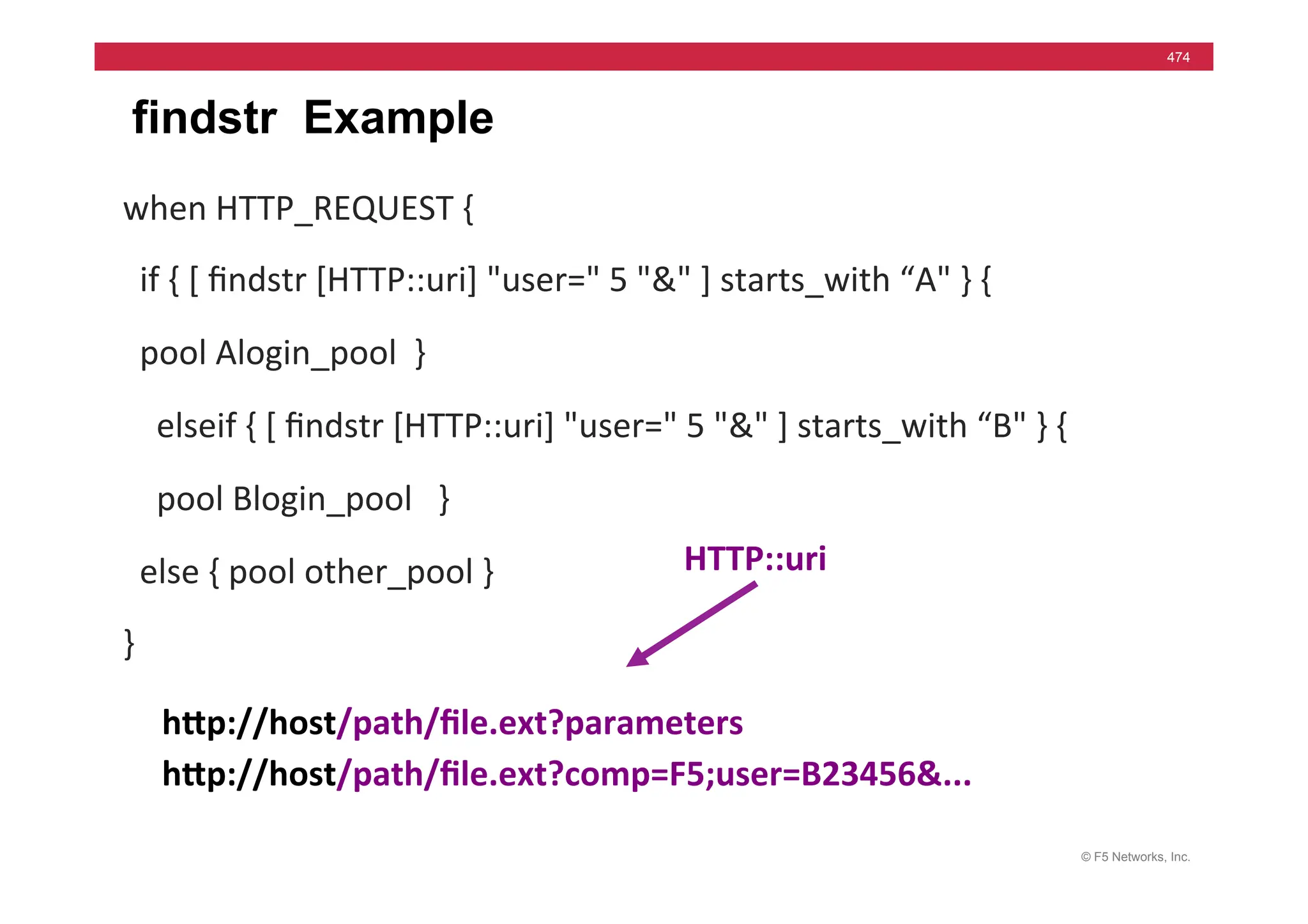 © F5 Networks, Inc.
474
findstr Example
when	
  HTTP_REQUEST	
  {	
  
	
  	
  if	
  {	
  [	
  ﬁndstr	
  [HTTP::uri]	
  "user="	
  5	
  "&"	
  ]	
  starts_with	
  “A"	
  }	
  {	
  
	
  	
  pool	
  Alogin_pool	
  	
  }	
  
	
  	
  	
  	
  elseif	
  {	
  [	
  ﬁndstr	
  [HTTP::uri]	
  "user="	
  5	
  "&"	
  ]	
  starts_with	
  “B"	
  }	
  {	
  
	
  	
  	
  	
  pool	
  Blogin_pool	
  	
  	
  }	
  
	
  	
  else	
  {	
  pool	
  other_pool	
  }	
  
}	
  
hMp://host/path/ﬁle.ext?parameters	
  
hMp://host/path/ﬁle.ext?comp=F5;user=B23456&...	
  
HTTP::uri	
  
 
