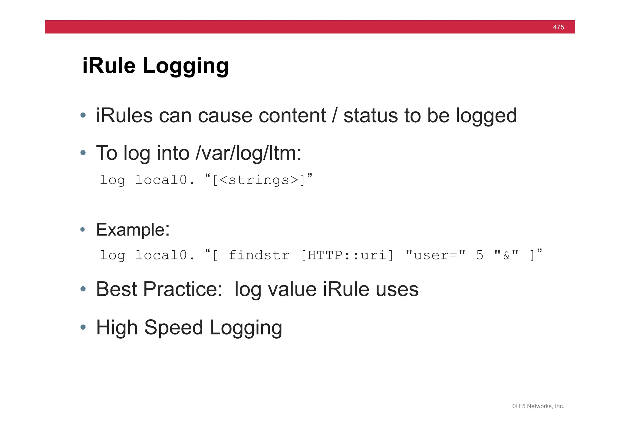 © F5 Networks, Inc.
475
iRule Logging
• iRules can cause content / status to be logged
• To log into /var/log/ltm:
log local0. “[<strings>]”
• Example:
log local0. “[ findstr [HTTP::uri] "user=" 5 "&" ]”
• Best Practice: log value iRule uses
• High Speed Logging
 