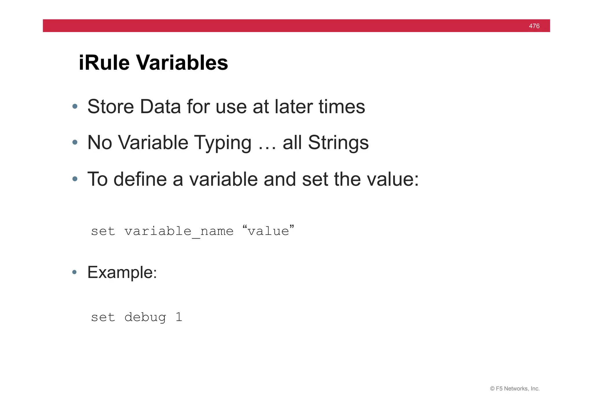 © F5 Networks, Inc.
476
iRule Variables
• Store Data for use at later times
• No Variable Typing … all Strings
• To define a variable and set the value:
set variable_name “value”
• Example:
set debug 1
 