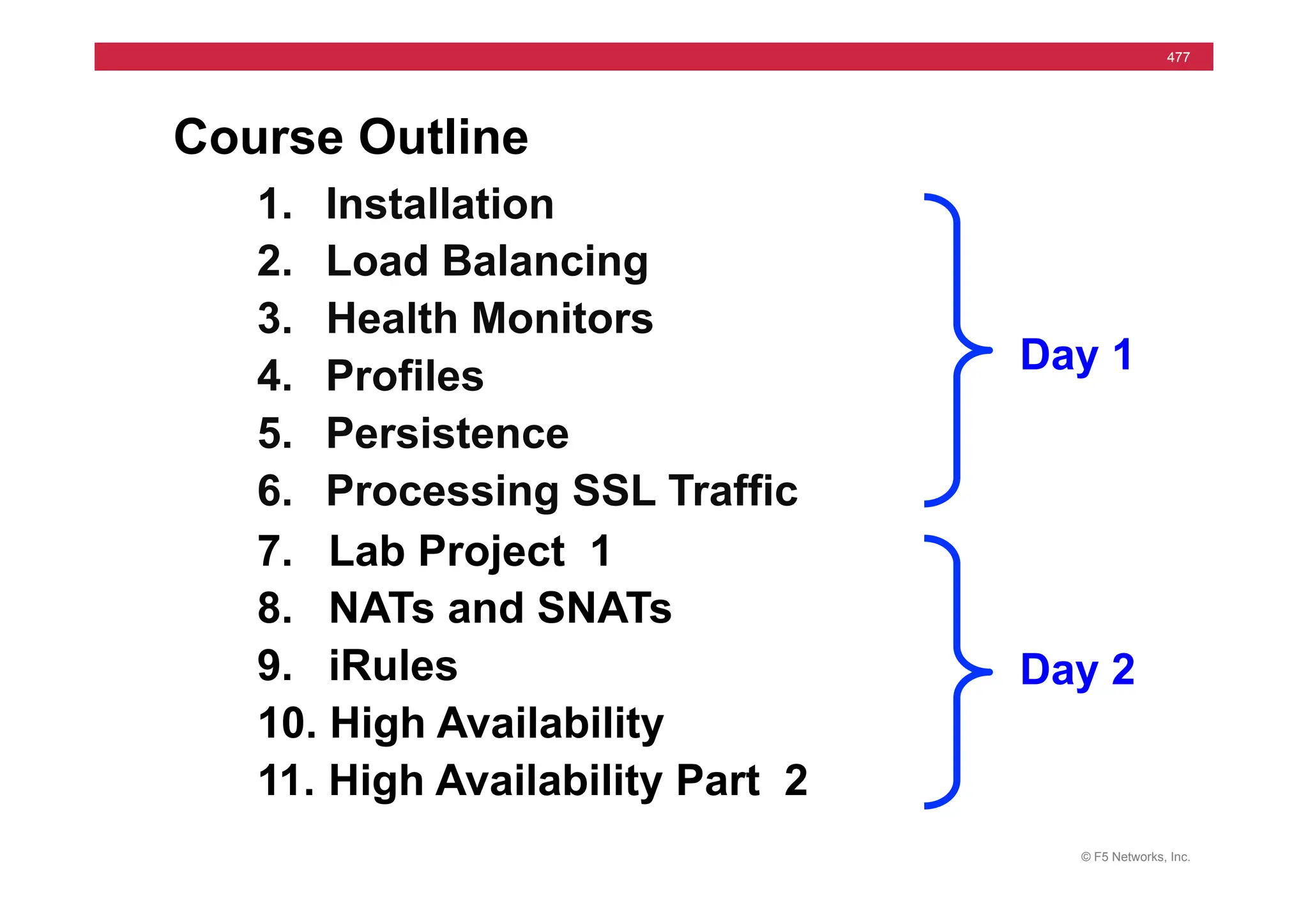 © F5 Networks, Inc.
477
Course Outline
1. Installation
2. Load Balancing
3. Health Monitors
4. Profiles
5. Persistence
6. Processing SSL Traffic
7. Lab Project 1
8. NATs and SNATs
9. iRules
10. High Availability
11. High Availability Part 2
Day 1
Day 2
 