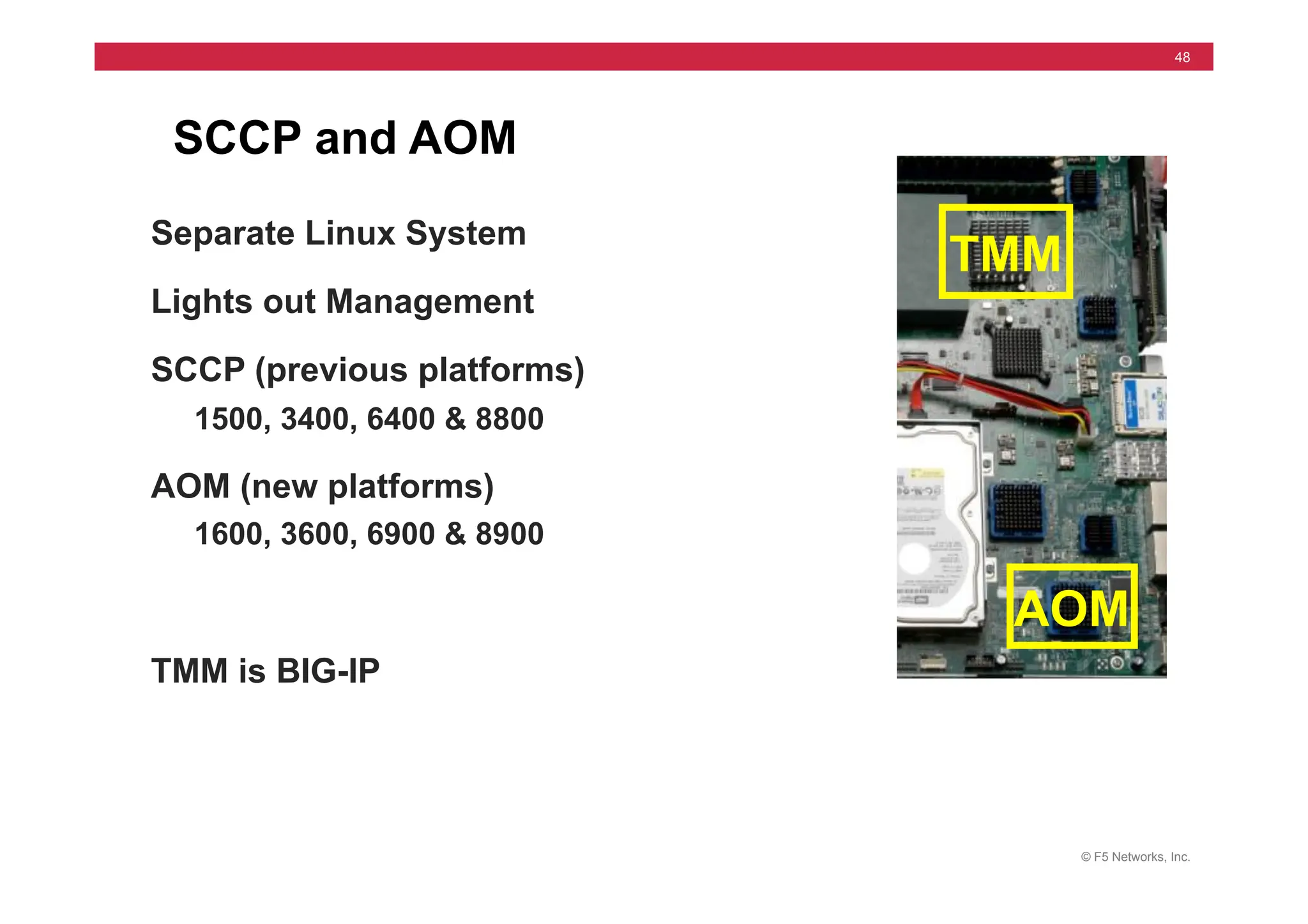 © F5 Networks, Inc.
48
SCCP and AOM
Separate Linux System
Lights out Management
SCCP (previous platforms)
1500, 3400, 6400 & 8800
AOM (new platforms)
1600, 3600, 6900 & 8900
TMM is BIG-IP
TMM
AOM
 