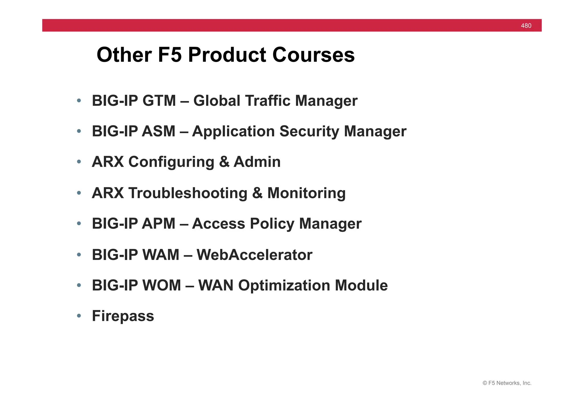 © F5 Networks, Inc.
480
Other F5 Product Courses
• BIG-IP GTM – Global Traffic Manager
• BIG-IP ASM – Application Security Manager
• ARX Configuring & Admin
• ARX Troubleshooting & Monitoring
• BIG-IP APM – Access Policy Manager
• BIG-IP WAM – WebAccelerator
• BIG-IP WOM – WAN Optimization Module
• Firepass
 