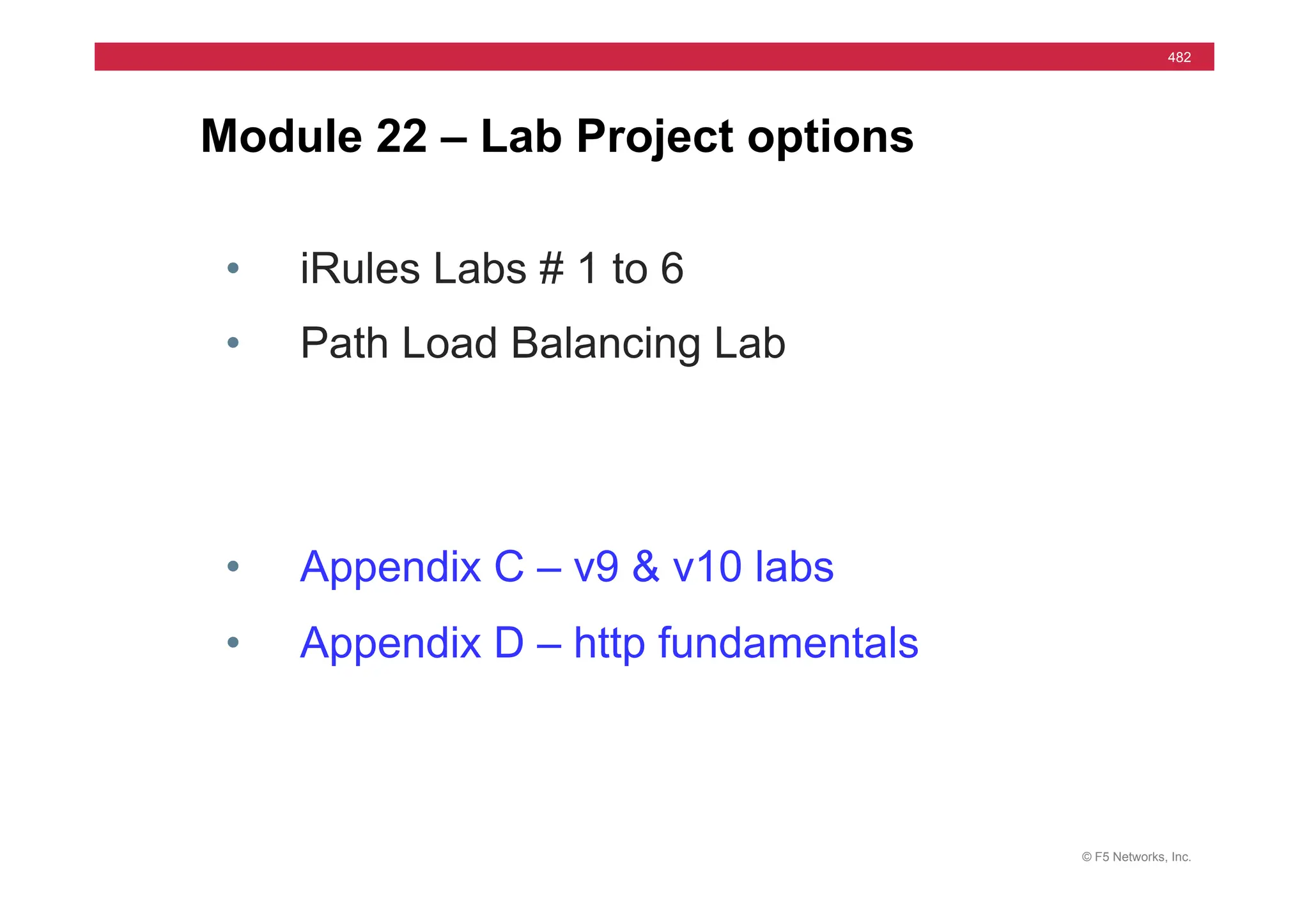 © F5 Networks, Inc.
482
Module 22 – Lab Project options
• iRules Labs # 1 to 6
• Path Load Balancing Lab
• Appendix C – v9 & v10 labs
• Appendix D – http fundamentals
 