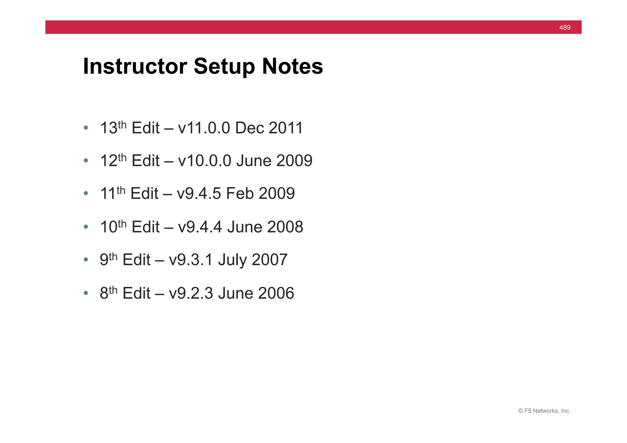 © F5 Networks, Inc.
489
Instructor Setup Notes
• 13th Edit – v11.0.0 Dec 2011
• 12th Edit – v10.0.0 June 2009
• 11th Edit – v9.4.5 Feb 2009
• 10th Edit – v9.4.4 June 2008
• 9th Edit – v9.3.1 July 2007
• 8th Edit – v9.2.3 June 2006
 