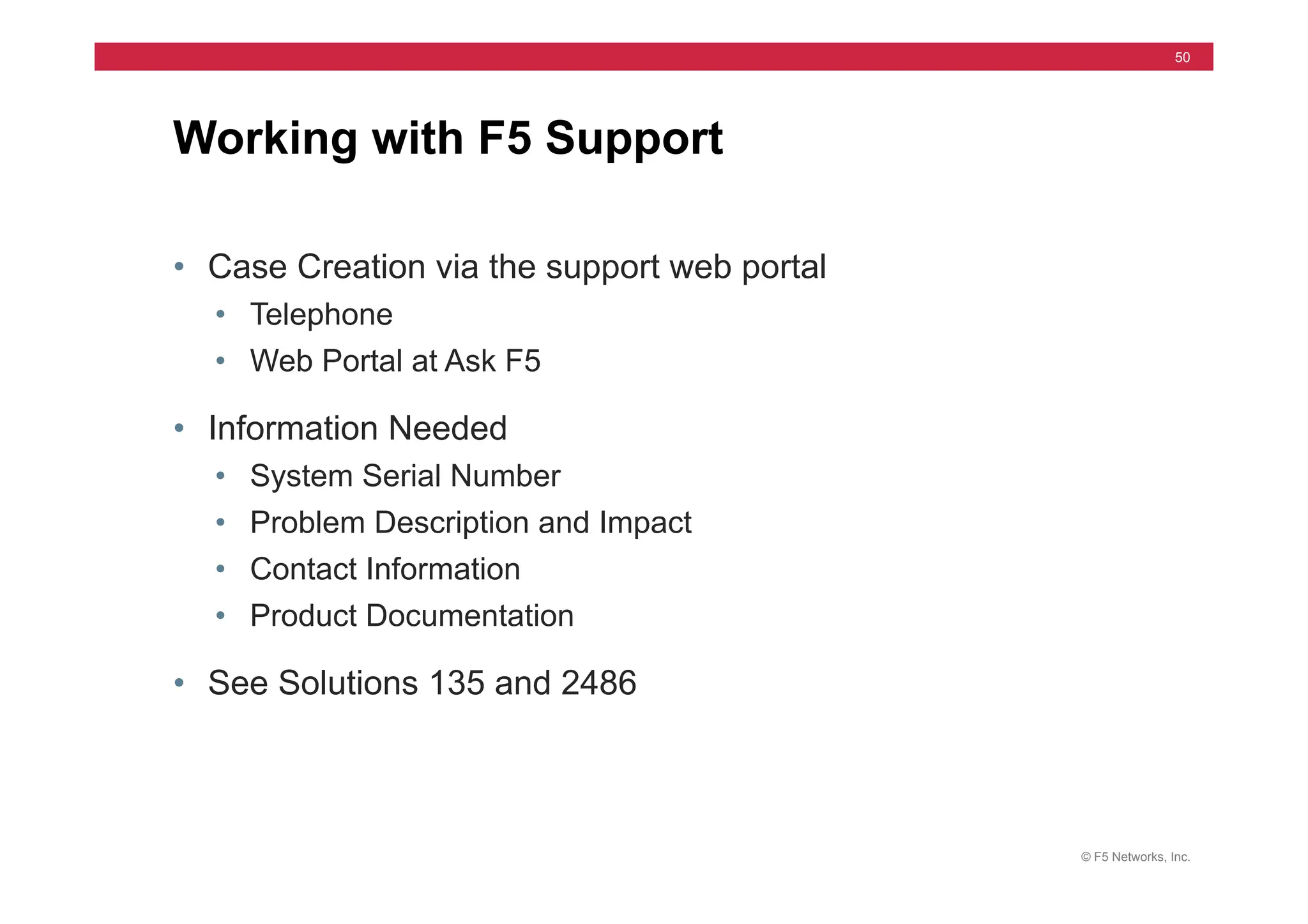 © F5 Networks, Inc.
50
• Case Creation via the support web portal
• Telephone
• Web Portal at Ask F5
• Information Needed
• System Serial Number
• Problem Description and Impact
• Contact Information
• Product Documentation
• See Solutions 135 and 2486
Working with F5 Support
 