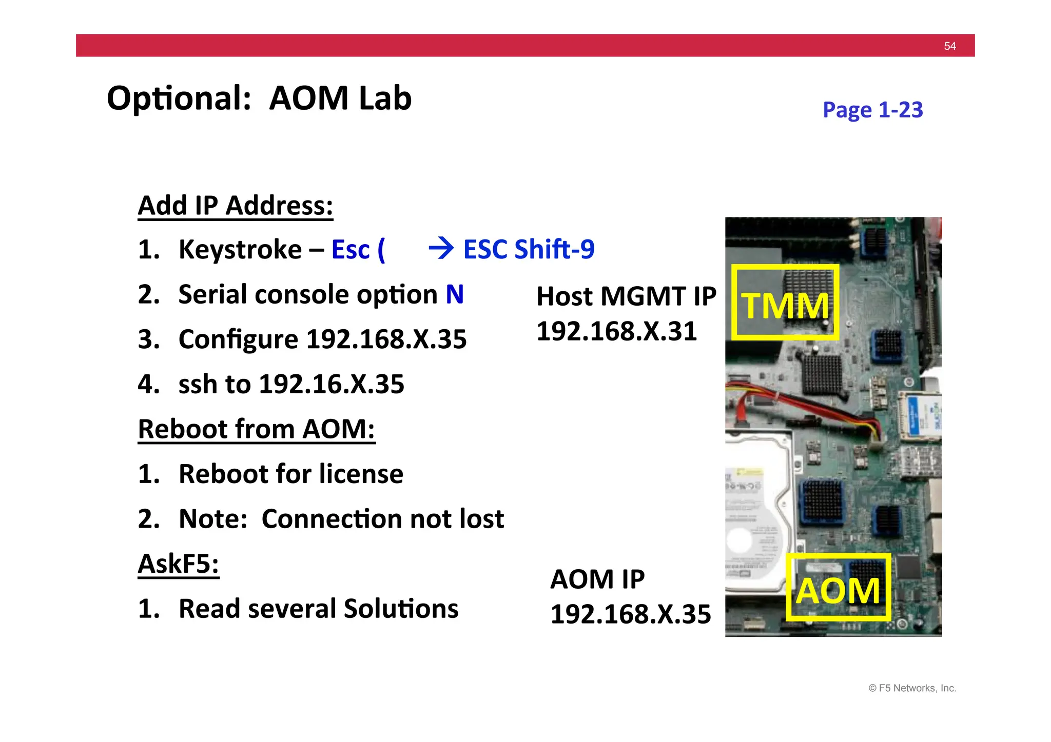 © F5 Networks, Inc.
54
Op5onal:	
  	
  AOM	
  Lab	
  
Add	
  IP	
  Address:	
  
1. Keystroke	
  –	
  Esc	
  (	
  	
  	
  	
  	
  	
  !	
  ESC	
  Shig-­‐9	
  
2. Serial	
  console	
  op5on	
  N	
  
3. Conﬁgure	
  192.168.X.35	
  
4. ssh	
  to	
  192.16.X.35	
  
Reboot	
  from	
  AOM:	
  
1. Reboot	
  for	
  license	
  
2. Note:	
  	
  Connec5on	
  not	
  lost	
  
AskF5:	
  
1. Read	
  several	
  Solu5ons	
  
Host	
  MGMT	
  IP	
  
192.168.X.31	
  
Page	
  1-­‐23	
  
AOM	
  IP	
  
192.168.X.35	
  
TMM	
  
AOM	
  
 