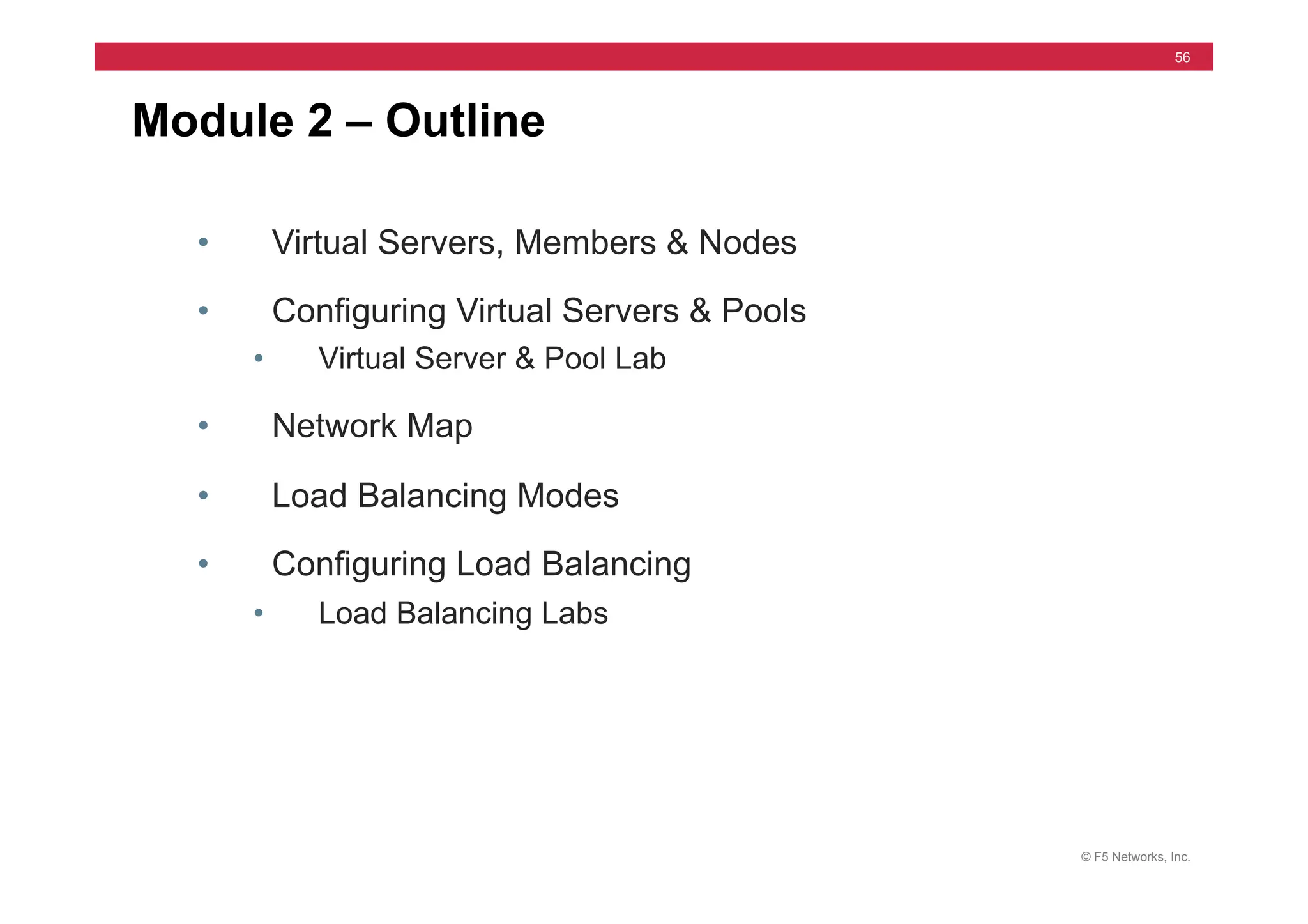 © F5 Networks, Inc.
56
Module 2 – Outline
• Virtual Servers, Members & Nodes
• Configuring Virtual Servers & Pools
• Virtual Server & Pool Lab
• Network Map
• Load Balancing Modes
• Configuring Load Balancing
• Load Balancing Labs
 
