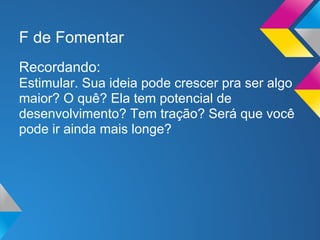 F de Fomentar
Recordando:
Estimular. Sua ideia pode crescer pra ser algo
maior? O quê? Ela tem potencial de
desenvolvimento? Tem tração? Será que você
pode ir ainda mais longe?
 