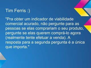 Tim Ferris :)
"Pra obter um indicador de viabilidade
comercial acurado, não pergunte para as
pessoas se elas comprariam o seu produto,
pergunte se elas querem comprá-lo agora
(realmente tente efetuar a venda). A
resposta para a segunda pergunta é a única
que importa."
 