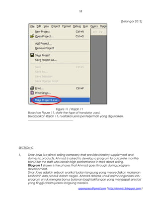 12
(Selangor 2012)
Figure 11 / Rajah 11
Based on Figure 11, state the type of translator used.
Berdasarkan Rajah 11, nyatakan jenis penterjermah yang digunakan.
.........................................................
SECTION C
1. Sinar Jaya is a direct selling company that provides healthy supplement and
domestic products. Ahmad is asked to develop a program to calculate monthly
bonus for the staff who obtain high performance in their direct selling.
Diagram 1 shown is the phases that Ahmad goes through during program
development.
Sinar Jaya adalah sebuah syarikat jualan langsung yang menyediakan makanan
kesihatan dan produk dalam negeri. Ahmad diminta untuk membangunkan satu
program untuk mengira bonus bulanan bagi kakitangan yang mendapat prestasi
yang tinggi dalam jualan langsung mereka.
sppangsess@gmail.com ( http://rmmict.blogspot.com )
 