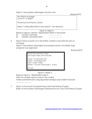 15
Rajah 4 menunjukkan sebahagian kod atur cara.
(Kedah 2012)
Dim Radius As Integer
Const Pi = 3.1428571
Private Sub Command1_Click()
Radius = Int(InputBox("What is the radius?", "Your Radius"))
Figure 4 / Rajah 4
Based on Figure 4, identify: / Berdasarkan Rajah 4, kenal pasti:
(i) constant / pemalar …………………..
(ii) variable / pembolehubah …………………..
6. Figure 5 shows a portion of a Visual Basic coding to calculate the area of
rectangle.
Rajah 5 menunjukkan sebahagian kod pengaturcaraan Visual Basic bagi
pengiraan luas segiempat.
(Pahang 2012)
Figure 5 / Rajah 5
Based on figure 5, / Berdasarkan rajah 5,
Write the variable used as output in the coding
Tuliskan pembolehubah yang digunakan sebagai output dalam aturcara
.................................
7. Figure 14 shows part of programming code Total Parking Charges.
Rajah 14 menunjukkan sebahagian daripada kod atur cara Total Parking Charges
sppangsess@gmail.com ( http://rmmict.blogspot.com )
Private Sub Command1_Click()
Dim Length, Height, Area As Double
Length = Val (txtLength.Text)
Height = Val (txtHeight.Text)
Area = Length * Height
lblArea = ‘The Area of Rectangle is ‘ & Area
End Sub
 