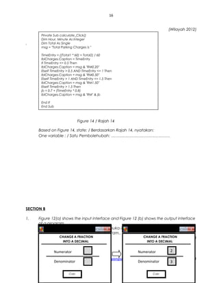 16
(Wilayah 2012)
.
Figure 14 / Rajah 14
Based on Figure 14, state: / Berdasarkan Rajah 14, nyatakan:
One variable : / Satu Pembolehubah: ………………………………………
SECTION B
1. Figure 12(a) shows the input interface and Figure 12 (b) shows the output interface
of a program.
Gambar 12 (a) menunjukkan antara muka input dan Gambar 12 (b) menunjukkan
antara muka output dari sebuah program..
(SPM 2009)
sppangsess@gmail.com ( http://rmmict.blogspot.com )
Private Sub calculate_Click()
Dim Hour, Minute As Integer
Dim Total As Single
msg = "Total Parking Charges is "
TimeEntry = ((Total1 * 60) + Total2) / 60
lblCharges.Caption = TimeEntry
If TimeEntry <= 0.5 Then
lblCharges.Caption = msg & "RM0.20"
ElseIf TimeEntry > 0.5 AND TimeEntry <= 1 Then
lblCharges.Caption = msg & "RM0.50"
ElseIf TimeEntry > 1 AND TimeEntry <= 1.5 Then
lblCharges.Caption = msg & "RM1.50"
ElseIf TimeEntry > 1.5 Then
jb = 0.7 + (TimeEntry * 0.8)
lblCharges.Caption = msg & "RM" & jb
End If
End Sub
CHANGE A FRACTION
INTO A DECIMAL
Numerator
Denominator
CalcCalc
CHANGE A FRACTION
INTO A DECIMAL
Numerator
Denominator
2
CalcCalc
3
 