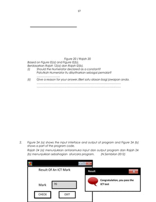 17
Figure 20 / Rajah 20
Based on Figure l2(a) and Figure I2(b),
Berdasarkan Rajah 12(a) dan Rajah I2(b),
(i) Should the Numerator declared as a constant?
Patutkah Numerator itu diisytiharkan sebagai pemalar?
…………………….
(ii) Give a reason for your answer./Beri satu alasan bagi jawapan anda.
………………………………………………………………………………
………………………………………………………………………………
2. Figure 24 (a) shows the input interface and output of program and Figure 24 (b)
shows a part of the program code.
Rajah 24 (a) menunjukkan antaramuka input dan output program dan Rajah 24
(b) menunjukkan sebahagian aturcara program. (N.Sembilan 2012)
sppangsess@gmail.com ( http://rmmict.blogspot.com )
RESULTSRESULTS
Result Of An ICT Mark
Mark 70
CHECKCHECK EXIT
Result
Congratulation, you pass the
ICT test
 