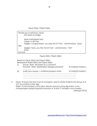 18
Figure 24(a) / Rajah 24(a)
Figure 24(b) / Rajah 24(b)
Based on Figure 24(a) and Figure 24(b)
Berdasarkan Rajah 24(a) dan Figure 24(b)
(i) Should `Mark` declared as a constant?
Patutkah `Mark` diisytiharkan sebagai pemalar? [2 marks][2 markah ]
…………...
(ii) Justify your answer. / Justifikasi jawapan anda. [2 marks][2 markah ]
………………………………………………………………………………..
………………………………………………………………………………..
………………………………………………………………………………..
3. Figure 19 shows the flow chart of a program used to divide students into Group A, B
or C according to their age.
Rajah 19 menunjukkan carta aliran sebuah aturcara yang digunakan untuk
mengasingkan pelajar kepada Kumpulan A, B atau C mengikut umur mereka.
(Selangor 2012)
sppangsess@gmail.com ( http://rmmict.blogspot.com )
Private Sub cmdCheck_click()
Dim Mark As lnteger
Mark=Val(txtMark.Text)
lf Mark >= 40 Then
MsgBox "congratulation, you pass the ICT test.", vblnformation, “pass”
Else
. MsgBox "Sorry, you FAIL the ICT test.", vblnformation, ”Fail”
End lf
End Sub
 