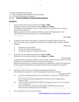2
5.1 Basic Programming Concepts
5.1.1 Define Program and Programming Language
5.1.1.1 State the definition of program.
5.1.1.2 State the definition of programming language.
SECTION A
1. State whether the following statement is True or False.
Nyatakan sama ada pernyataan berikut Benar atau Palsu.
A programming language is a set of rules that can be used to tell a computer
what tasks to carry out.
Bahasa pengaturcaraan adalah set aturan yang boleh digunakan untuk
memberitahu komputer apa tugas untuk dilaksanakan.
.........................
(SPM 2008)
2. A series of insrtructions that directs a computer to perform tasks in known as
Satu siri arahan yang mengarah kom[uter untuk melaksanakan tugasan dikenali
sebagai
(SPM 2012)
A Statement /.pernyataan
B Computer code / Kod komputer
C Computer program / Program komputer
3. State whether the following statement is True or False.
Nyatakan sama ada pernyataan berikut Benar atau Palsu.
(Kedah 2012)
A programming language contains a set of words, symbols and syntactic rules that
enable communication between human and computer.
Bahasa pengaturcaraan mengandungi satu set perkataan, simbol dan peraturan
sintaks yang membolehkan komunikasi di antara manusia dengan komputer.
……………………………
4. Write the correct words to complete the following statement:
Tulis perkataan yang betul untuk melengkapkan pernyataan berikut:
(Trengganu 2012)
(i) A series of organised instructions that directs a computer to perform tasks
is .....................................
Satu siri arahan yang mengarahkan komputer untuk melaksanakan
tugasan ialah ..................................... .
(ii) A set of words, symbols and codes that enables humans to communicate
with computers is ................ ..................................... .
Satu set perkataan, simbol dan kod yang membolehkan manusia
berkomunikasi dengan komputer adalah ................. .........................................
5. Fill in the blanks with the correct answer.
sppangsess@gmail.com ( http://rmmict.blogspot.com )
 
