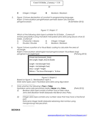22
C Integer / Integer D Boolean / Boolean
5. Figure 13 shows declaration of constant in programming language.
Rajah 13 menunjukkan pengistiharaan pemalar dalam satu bahasa
pengaturcaraan. (N.Sembilan 2012)
Figure 17 / Rajah 17
Which of the following data type is suitable for US Dollar _ Currency?
Antara yang berikut yang manakah merupakan jenis data yang sesuai untuk US
Dollar _Currency?
A. Character / Aksara B. Integer / Integer
C. Double / Double D. Boolean / Boolean
6. Figure 5 shows a portion of a Visual Basic coding to calculate the area of
rectangle.
Rajah 5 menunjukkan sebahagian kod pengaturcaraan Visual Basic bagi
pengiraan luas segiempat. (Pahang 2012)
Figure 5 / Rajah 5
Based on figure 5, / Berdasarkan rajah 5,
State data types used / Nyatakan jenis data yang digunakan
....................................
7. State whether the following is True or False.
Nyatakan sama ada penyataan berikut Benar atau Palsu. (Perlis 2012)
(i) Boolean data type consists of either True or False value.
Jenis data Boolean terdiri daripada nilai Benar atau Palsu.
........................
(ii) Integer data type contains any number value that may have a fractional
part.
Data jenis integer terdiri daripada sebarang nilai nombor yang
mengandungi nilai pecahan.
........................
SECTION B
sppangsess@gmail.com ( http://rmmict.blogspot.com )
Const US Dollar _Currency = 3.10
Private Sub Command1_Click()
Dim Length, Height, Area As Double
Length = Val (txtLength.Text)
Height = Val (txtHeight.Text)
Area = Length * Height
lblArea = ‘The Area of Rectangle is ‘ & Area
 