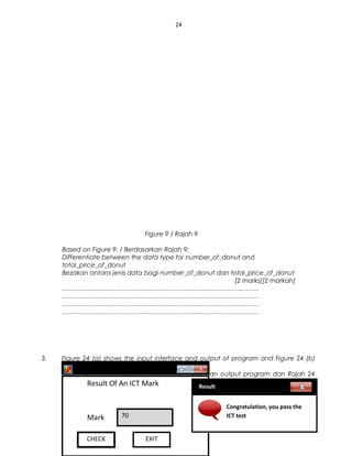 24
Figure 9 / Rajah 9
Based on Figure 9: / Berdasarkan Rajah 9:
Differentiate between the data type for number_of_donut and
total_price_of_donut
Bezakan antara jenis data bagi number_of_donut dan total_price_of_donut
[2 marks][2 markah]
…………………………………………………………………………………
…………………………………………………………………………………
…………………………………………………………………………………
…………………………………………………………………………………
3. Figure 24 (a) shows the input interface and output of program and Figure 24 (b)
shows a part of the program code.
Rajah 24 (a) menunjukkan antaramuka input dan output program dan Rajah 24
(b) menunjukkan sebahagian aturcara program. (N.Sembilan 2012)
sppangsess@gmail.com ( http://rmmict.blogspot.com )
RESULTSRESULTS
Result Of An ICT Mark
Mark 70
CHECKCHECK EXIT
Result
Congratulation, you pass the
ICT test
 