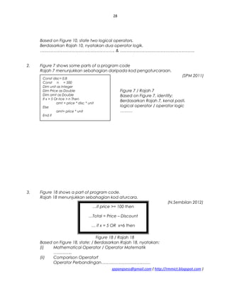 28
Based on Figure 10, state two logical operators.
Berdasarkan Rajah 10, nyatakan dua operator logik.
………………………………………………. & ……………………………………………….
2. Figure 7 shows some parts of a program code
Rajah 7 menunjukkan sebahagian daripada kod pengaturcaraan.
(SPM 2011)
Figure 7 / Rajah 7
Based on Figure 7, identify:
Berdasarkan Rajah 7, kenal pasti.
logical operator / operator logic
………
3. Figure 18 shows a part of program code.
Rajah 18 menunjukkan sebahagian kod aturcara.
(N.Sembilan 2012)
Figure 18 / Rajah 18
Based on Figure 18, state: / Berdasarkan Rajah 18, nyatakan:
(i) Mathematical Operator / Operator Matematik
…………..
(ii) Comparison Operatorf
Operator Perbandingan………………………………
sppangsess@gmail.com ( http://rmmict.blogspot.com )
Const disc= 0.8
Const n = 500
Dim unit as Integer
Dim Price as Double
Dim amt as Double
If x > 5 Or rice > n Then
amt = price * disc * unit
Else
amt= price * unit
End if
…if price >= 100 then
…Total = Price – Discount
… if x = 5 OR x=6 then
 