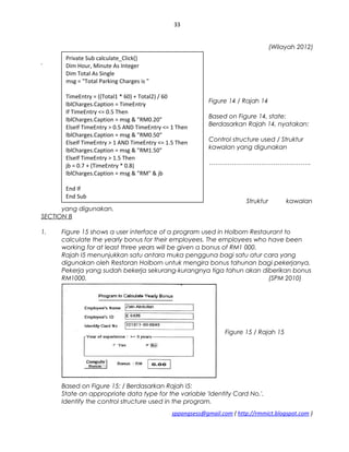 33
(Wilayah 2012)
.
Figure 14 / Rajah 14
Based on Figure 14, state:
Berdasarkan Rajah 14, nyatakan:
Control structure used / Struktur
kawalan yang digunakan
………………………………………….
Struktur kawalan
yang digunakan.
SECTION B
1. Figure 15 shows a user interface of a program used in Holborn Restaurant to
calculate the yearly bonus for their employees. The employees who have been
working for at least three years will be given a bonus of RM1 000.
Rajah I5 menunjukkan satu antara muka pengguna bagi satu atur cara yang
digunakan oleh Restoran Holborn untuk mengira bonus tahunan bagi pekerjanya.
Pekerja yang sudah bekerja sekurang-kurangnya tiga tahun akan diberikan bonus
RM1000. (SPM 2010)
Figure 15 / Rajah 15
Based on Figure 15: / Berdasarkan Rajah I5:
State an appropriate data type for the variable 'Identity Card No.'.
Identify the control structure used in the program.
sppangsess@gmail.com ( http://rmmict.blogspot.com )
Private Sub calculate_Click()
Dim Hour, Minute As Integer
Dim Total As Single
msg = "Total Parking Charges is "
TimeEntry = ((Total1 * 60) + Total2) / 60
lblCharges.Caption = TimeEntry
If TimeEntry <= 0.5 Then
lblCharges.Caption = msg & "RM0.20"
ElseIf TimeEntry > 0.5 AND TimeEntry <= 1 Then
lblCharges.Caption = msg & "RM0.50"
ElseIf TimeEntry > 1 AND TimeEntry <= 1.5 Then
lblCharges.Caption = msg & "RM1.50"
ElseIf TimeEntry > 1.5 Then
jb = 0.7 + (TimeEntry * 0.8)
lblCharges.Caption = msg & "RM" & jb
End If
End Sub
 