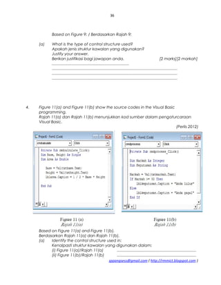 36
Based on Figure 9: / Berdasarkan Rajah 9:
(a) What is the type of control structure used?
Apakah jenis struktur kawalan yang digunakan?
Justify your answer.
Berikan justifikasi bagi jawapan anda. [2 marks][2 markah]
......................................................................
..................................................................................................................
..................................................................................................................
..................................................................................................................
4. Figure 11(a) and Figure 11(b) show the source codes in the Visual Basic
programming.
Rajah 11(a) dan Rajah 11(b) menunjukkan kod sumber dalam pengaturcaraan
Visual Basic.
(Perlis 2012)
Based on Figure 11(a) and Figure 11(b),
Berdasarkan Rajah 11(a) dan Rajah 11(b),
(a) Identify the control structure used in:
Kenalpasti struktur kawalan yang digunakan dalam:
(i) Figure 11(a)/Rajah 11(a) ........................................................................
(ii) Figure 11(b)/Rajah 11(b) ........................................................................
sppangsess@gmail.com ( http://rmmict.blogspot.com )
 