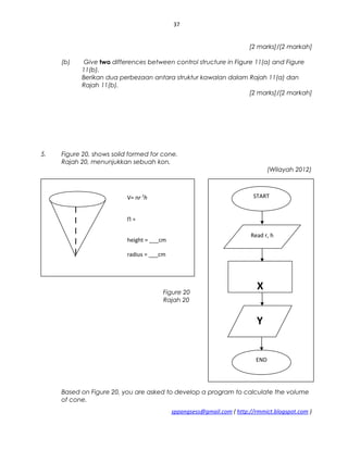 37
[2 marks]/[2 markah]
(b) Give two differences between control structure in Figure 11(a) and Figure
11(b).
Berikan dua perbezaan antara struktur kawalan dalam Rajah 11(a) dan
Rajah 11(b).
[2 marks]/[2 markah]
5. Figure 20, shows solid formed for cone.
Rajah 20, menunjukkan sebuah kon.
(Wilayah 2012)
Figure 20
Rajah 20
Based on Figure 20, you are asked to develop a program to calculate the volume
of cone.
sppangsess@gmail.com ( http://rmmict.blogspot.com )
V= пr 3
h
П =
height = ___cm
radius = ___cm
START
END
Read r, h
X
Y
 