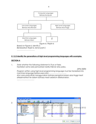 4
Figure 6 / Rajah 6
Based on Figure 6, identify Z.
Berdasarkan Rajah 6, kenal pasti Z.
………………………….
5.1.2.2 Identify the generations of high-level programming languages with examples.
SECTION A
1. State whether the following statement is True or False.
Nyatakan sama ada pernyataan berikut Benar atau palsu.
(SPM 2009)
Program written using high level programming language must be translated into
machines language before execution………………………….
Atur cara yang ditulis menggunakan bahasa pengaturcaraan aras tinggi mesti
diterjemahkan ke dalam bahasa mesin sebelum dilaksanakan.
…………………………
2. Figure 4 shows one example of programming languages
Rajah 4 menunjukkan satu contoh bahasa pengaturcaraan
(Pahang 2012)
sppangsess@gmail.com ( http://rmmict.blogspot.com )
Computer Languages
Bahasa Komputer
Low Level Languages
Bahasa Aras Rendah
High Level Languages
Bahasa Aras Tinggi
Machine Languages
Bahasa Mesin
Z
 