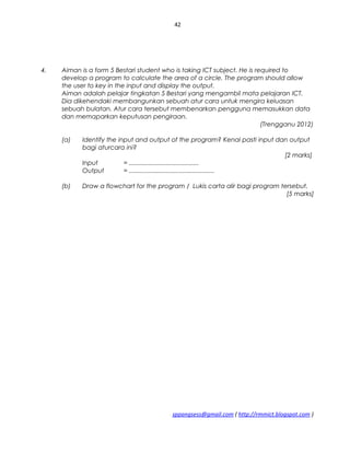 42
4. Aiman is a form 5 Bestari student who is taking ICT subject. He is required to
develop a program to calculate the area of a circle. The program should allow
the user to key in the input and display the output.
Aiman adalah pelajar tingkatan 5 Bestari yang mengambil mata pelajaran ICT.
Dia dikehendaki membangunkan sebuah atur cara untuk mengira keluasan
sebuah bulatan. Atur cara tersebut membenarkan pengguna memasukkan data
dan memaparkan keputusan pengiraan.
(Trengganu 2012)
(a) Identify the input and output of the program? Kenal pasti input dan output
bagi aturcara ini?
[2 marks]
Input = ........................................
Output = .................................................
(b) Draw a flowchart for the program / Lukis carta alir bagi program tersebut.
[5 marks]
sppangsess@gmail.com ( http://rmmict.blogspot.com )
 