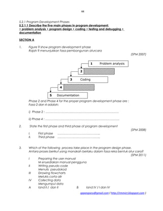 44
5.2.1 Program Development Phases
5.2.1.1 Describe the five main phases in program development:
• problem analysis • program design • coding • testing and debugging •
documentation
SECTION A
1. Figure 9 show program development phase
Rajah 9 menunjukkan fasa pembangunan aturcara
(SPM 2007)
Phase 2 and Phase 4 for the proper program development phase are :
Fasa 2 dan 4 adalah;
i) Phase 2 : …………………………………………………………………
ii) Phase 4 : ………………………………………………………………….
2. State the first phase and third phase of program development
(SPM 2008)
I. First phase ……………………………………..
II. Third phase ……………………………………..
3. Which of the following process take place in the program design phase.
Antara proses berikut yang manakah berlaku dalam fasa reka bentuk atur cara?
(SPM 2011)
I Preparing the user manual
M enyediakan manual pengguna
II Writing pseudo code
Menulis pseudokod
III Drawing flowcharts
Melukis corta alir
IV Collecting data
Mengumpul data
A land ll / dan II B Iand lV / I dan IV
sppangsess@gmail.com ( http://rmmict.blogspot.com )
1 Problem analysis
2
3 Coding
4
5 Documentation
 