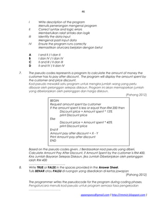 46
I Write description of the program
Menulis penerangan mengenai program
II Correct syntax and logic errors
Membetulkan ralat sintaks dan logik
III Identify the data input
Mengenal pasti input data
IV Ensure the program runs correctly
Memastikan aturcara berjalan dengan betul
A I and II / I dan II
B I dan IV / I dan IV
C II and III / II dan III
D II and IV / II dan IV
7. The pseudo codes represents a program to calculate the amount of money the
customer has to pay after discount. The program will display the amount spent by
the customer and price discount.
Kod pseudo mewakili satu program untuk mengira jumlah wang yang perlu
dibayar oleh pelanggan selepas diskaun. Program ini akan memaparkan jumlah
yang dibelanjakan oleh pelanggan dan harga diskaun.
(Pahang 2012)
Based on the pseudo codes given, / Berdasarkan kod pseudo yang diberi,
Calculate Amount Pay After Discount, if Amount Spent by the customer is RM 400.
Kira Jumlah Bayaran Selepas Diskaun, jika Jumlah Dibelanjakan oleh pelanggan
ialah RM 400
……………………………….
8. Write TRUE or FALSE in the spaces provided in the Answer Sheet.
Tulis BENAR atau PALSU di ruangan yang disediakan di kertas jawapan
(Pahang 2012)
The programmer writes the pseudocode for the program during coding phases.
Pengaturcara menulis kod pseudo untuk program semasa fasa pengekodan
.......................................
sppangsess@gmail.com ( http://rmmict.blogspot.com )
BEGIN
Request amount spent by customer
If the amount spent is less or equal than RM 200 then
Discount price = Amount spent * 15%
print Discount price
Else
Discount price = Amount spent * 40%
print Discount price
End If
Amount pay after discount = X - Y
Print Amount pay after discount
END
 