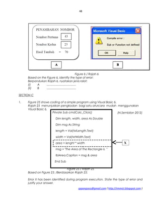 48
Figure 6 / Rajah 6
Based on the Figure 6, identify the type of error:
Berpandukan Rajah 6, nyatakan jenis ralat:
(i) A .....................................
(ii) B .....................................
SECTION C
1. Figure 25 shows coding of a simple program using Visual Basic 6.
Rajah 25 menunjukkan pengkodan bagi satu aturcara mudah menggunakan
Visual Basic 6.
(N.Sembilan 2012)
Figure 25 / Rajah 25
Based on Figure 25: /Berdasarkan Rajah 25:
Error X has been identified during program execution. State the type of error and
justify your answer.
sppangsess@gmail.com ( http://rmmict.blogspot.com )
Private Sub cmdCalc_Click()
Dim length, width, area As Double
Dim msg As String
length = Val(txtLength.Text)
width = Val(txtWidth.Text)
area = lenght * width
msg = "The Area of The Rectangle is "
lblArea.Caption = msg & area
End Sub
X
 