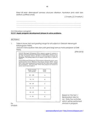 49
Ralat X telah dikenalpasti semasa aturcara dilarikan. Nyatakan jenis ralat dan
berikan justifikasi anda.
[ 3 marks ]/[ 3 markah ]
……………………………..
……………………………………………………………………………………………………..
……………………………………………………………………………………………………..
……………………………………………………………………………………………………..
5.2.2 Develop a program
5.2.2.1 Apply program development phases to solve problems.
SECTION C
1. Table 4 shows text and grading range for all subjects in Sekolah Menengah
Kebangsaan Pelita.
Jadual 4 menunjukkan teks dan julat gred bagi semua mata pelajaran di SMK
Pelita.
(SPM 2010)
Based on the text: /
Berdasarkan teks itu:
(a) State four activities
which will be performed
by Ahmad in program
analysis.
sppangsess@gmail.com ( http://rmmict.blogspot.com )
 
